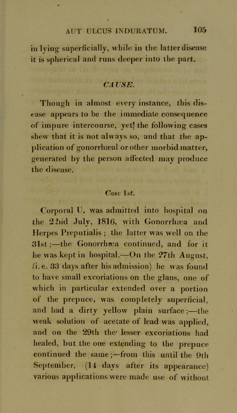 I AUT ULCUS INDURATUM. 105 in lying superficially, while in the latter disease it is spherical and runs deeper into the part. CA USE. Though in almost every instance, this dis- ease appears to be the immediate consequence of impure intercourse, yet] the following cases shew that it is not always so, and that the ap- plication of gonorrhoeal or other morbid matter, generated by the person affected may produce the disease. Case 1st. Corporal U. was admitted into hospital on the 22nd July, 1816, with Gonorrhoea and Herpes Preputialis ; the latter was well on the 31st;—the Gonorrhoea continued, and for it he was kept in hospital.—On the 27th August, /i.e. 33 days after his admission) he was found to have small excoriations on the glans, one of which in particular extended over a portion of the prepuce, was completely superficial, and had a dirty yellow plain surface;—the weak solution of acetate of lead was applied, and on the 29th the' lesser excoriations had healed, but the one extending to the prepuce continued the same;—from this until the 9th September, (14 days after its appearance) various applications were made use of without