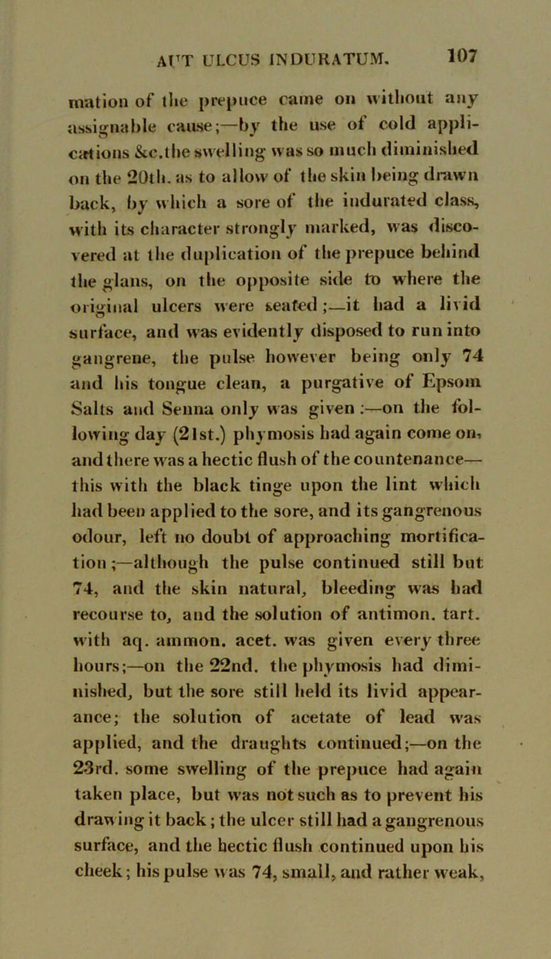 mation of the prepuce came on without any assignable cause;—by the use of cold appli- cations &c.the swelling was so much diminished on the 20th. as to allow of the skin being drawn back, by which a sore of the indurated class, with its character strongly marked, was disco- vered at the duplication of the prepuce behind the glans, on the opposite side to where the original ulcers were seated ;—it had a livid surface, and was evidently disposed to run into gangrene, the pulse however being only 74 and his tongue clean, a purgative of Epsom Salts and Senna only was given :—on the fol- lowing day (2lst.) phymosis had again come on, and there was a hectic flush of the countenance— this with the black tinge upon the lint which had been applied to the sore, and its gangrenous odour, left no doubt of approaching mortifica- tion although the pulse continued still but 74, and the skin natural, bleeding was bad recourse to, and the solution of antimon. tart, with aq. ammon. acet. was given every three hours;—on the 22nd. the phymosis had dimi- nished, but the sore still held its livid appear- ance; the solution of acetate of lead was applied, and the draughts continued;—on the 23rd. some swelling of the prepuce had again taken place, but w as not such as to prevent his drawing it back; the ulcer still had a gangrenous surface, and the hectic flush continued upon his cheek; his pulse was 74, small, and rather weak.