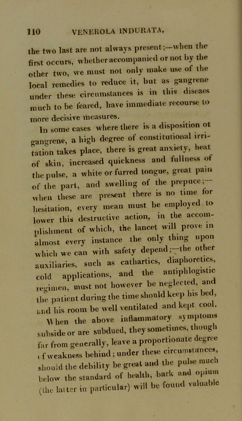 the two last are not always present ;—when the first occurs, whether accompanied or not by the other two, we must not only make use of the local remedies to reduce it, but as gangrene under these circumstances is in this diseaes much to be feared, have immediate recourse to more decisive measures. In some cases where there is a disposition ot gangrene, a high degree of constitutional irri- gation takes place, there is great anxiety, heat of skin, increased quickness and fullness of the pulse, a white or furred tongue, great pain of the part, and swelling of the prepuce; when these are present there is no time tor hesitation, every mean must be employed to lower this destructive action, in the accom- plishment of which, the lancet will prove in almost every instance the only thing upon which we can with safety depend ;-the other auxiliaries, such as cathartics, diaphoretics, cold applications, and the antipli ogistic regimen, must not however be neglected, an the patient during the time should keep Ins bed, and his room be well ventilated and kept cool. W hen the above inflammatory si inptoiiis subside or are subdued, they sometimes, though far from generally, leave a proportionate degree , f weakness behind ; under these circumstances should the debility be great and the pulse muc i below the standard of health, bark an opium (the latter in particular) will be found valuable