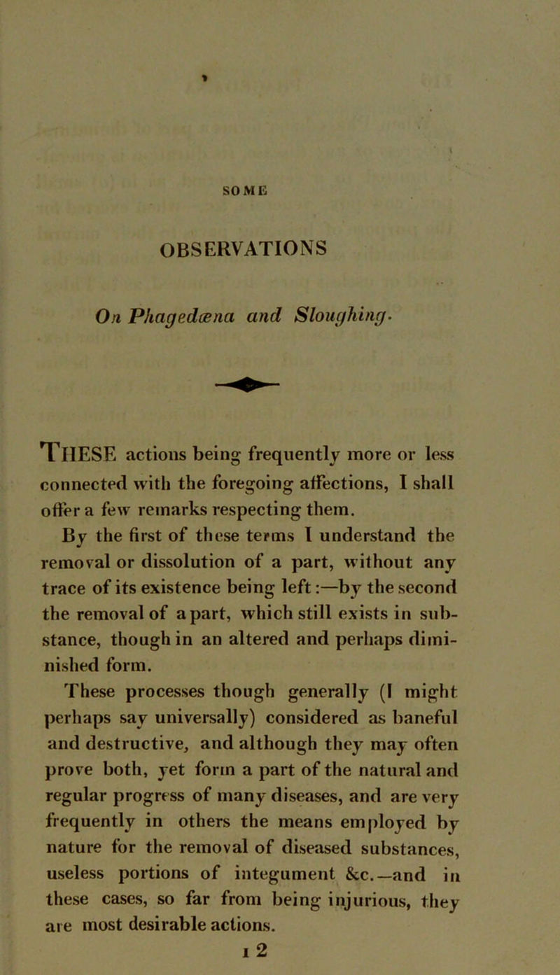 SOME OBSERVATIONS On Phagedoena and Sloughing. These actions being frequently more or less connected with the foregoing affections, I shall offer a few remarks respecting them. By the first of these terms I understand the removal or dissolution of a part, without any trace of its existence being left:—by the second the removal of apart, which still exists in sub- stance, though in an altered and perhaps dimi- nished form. These processes though generally (I might perhaps say universally) considered as baneful and destructive, and although they may often prove both, yet form a part of the natural and regular progress of many diseases, and are very frequently in others the means employed by nature for the removal of diseased substances, useless portions of integument &c.—and in these cases, so far from being injurious, they are most desirable actions. i 2