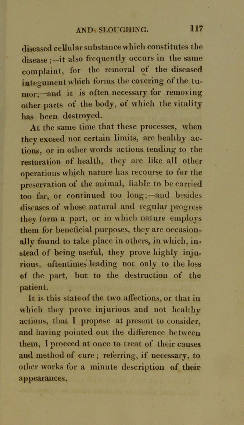 diseased cellular substance which constitutes the disease ; it also frequently occurs in the same complaint, for the removal of the diseased integument which forms the covering of the tu- mor;—and it is often necessary for removing other parts of the body, of which the vitality has been destroyed. At the same time that these processes, when they exceed not certain limits, are healthy ac- tions, or in other words actions tending to the restoration of health, they are like all other operations which nature has recourse to for the preservation of the animal, liable to be carried too far, or continued too long;—and besides diseases of whose natural and regular progress they form a part, or in which nature employs them for beneficial purposes, they are occasion- ally found to take place in others, in which, in- stead of being useful, they prove highly inju- rious, oftentimes leading not only to the loss of the part, but to the destruction of the patient. It is this stateofthe two affections, or that in which they prove injurious and not healthy actions, that I propose at present to consider, and having pointed out the difference between them, I proceed at once to treat of their causes and method of cure; referring, if necessary, to other works for a minute description of their appearances.