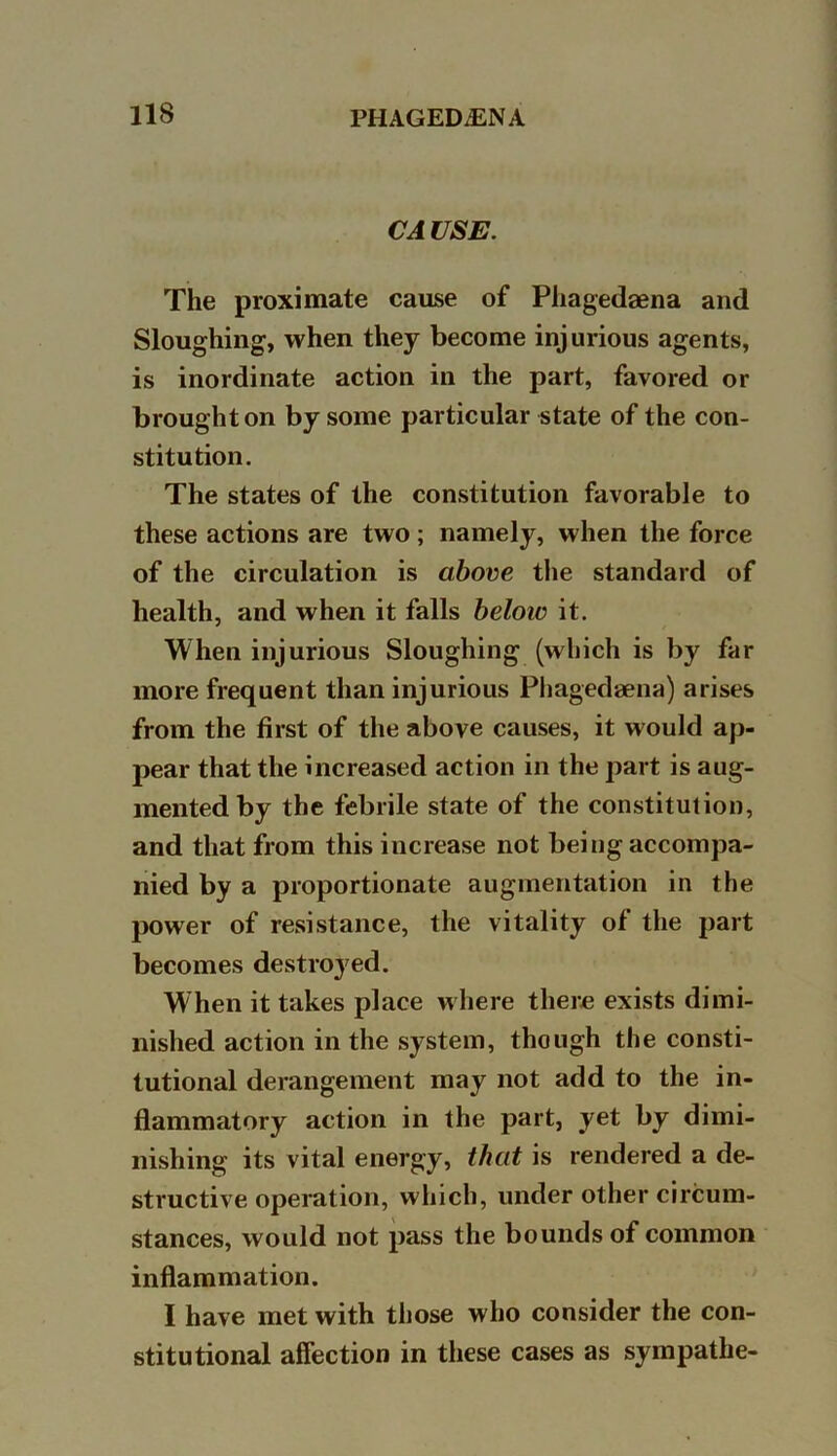 CAUSE. The proximate cause of Phagedaena and Sloughing, when they become injurious agents, is inordinate action in the part, favored or brought on by some particular state of the con- stitution. The states of the constitution favorable to these actions are two; namely, when the force of the circulation is above the standard of health, and when it falls below it. When injurious Sloughing (which is by far more frequent than injurious Pliagedaena) arises from the first of the above causes, it would ap- pear that the increased action in the part is aug- mented by the febrile state of the constitution, and that from this increase not being accompa- nied by a proportionate augmentation in the power of resistance, the vitality of the part becomes destroyed. When it takes place where there exists dimi- nished action in the system, though the consti- tutional derangement may not add to the in- flammatory action in the part, yet by dimi- nishing its vital energy, that is rendered a de- structive operation, which, under other circum- stances, would not pass the bounds of common inflammation. I have met with those who consider the con- stitutional affection in these cases as sympathe-