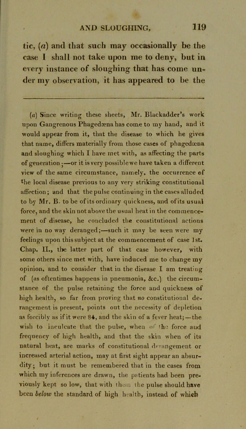 tic, (a) and that such may occasionally be the case I shall not take upon me to deny, but in every instance of sloughing that has come un- der my observation, it has appeared to be the (a) Since writing these sheets, Mr. Blackadder’s work upon Gangrenous Phagedrenahas come to my hand, and it would appear from it, that the disease to which he gives that name, differs materially from those cases of phagedaena and sloughing which I have met with, as affecting the parts of generation •—or it is very possiblewe have taken a different view of the same circumstance, namely, the occurrence of lhe local disease previous to any very striking constitutional affection; and that the pulse continuing in the cases alluded to by Mr. B- to be of its ordinary quickness, and ofits usual force, and the skin not above the usual heat in the commence- ment of disease, he concluded the constitutional actions were in no way deranged;—such it may be seen were my feelings upon this subject at the commencement of case 1st. Chap. II., the latter part of that case however, with some others since met with, have induced me to change my opinion, and to consider that in the disease I am treating of (as oftentimes happens in pneumonia, &c.) the circum- stance of the pulse retaining the force and quickness of high health, so far from proving that no constitutional de- rangement is present, points out the necessity of depletion as forcibly as if it were 84, and the skin of a fever heat; — the wish to inculcate that the pulse, when of the force and frequency of high health, and that the skin when of its natural heat, are marks of constitutional derangement or increased arterial action, may at first sight appear an absur- dity j but it must be remembered that in the cases from which my inferences are drawn, the patients had been pre- viously kept so low, that with them the pulse should have been below the standard of high health, instead of which