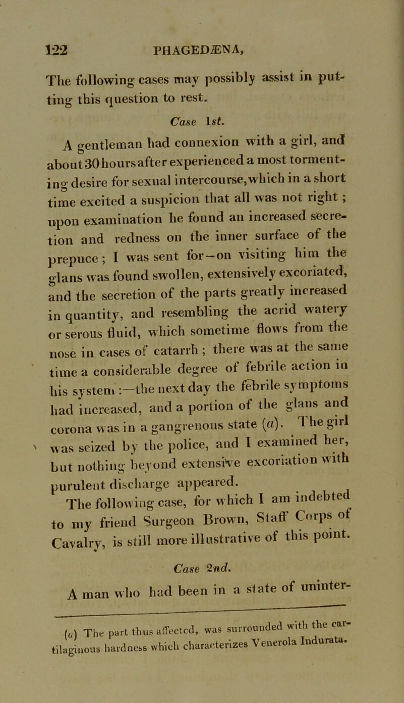 The following cases may possibly assist in put- ting this question to rest. Case 1st. A gentleman had connexion with a girl, and about30hoursafter experienced a most torment- ing desire for sexual intercourse,which in a short time excited a suspicion that all was not right , upon examination he found an increased secre- tion and redness on the inner surface of the prepuce; I was sent for-on visiting him the glans was found swollen, extensively excoriated, and the secretion of the parts greatly increased in quantity, and resembling the acrid watery or serous fluid, which sometime flows from the nose in cases of catarrh ; there was at the same time a considerable degree of febrile action in his system the next day the febrile symptoms had increased, and a portion of the glans and corona was in a gangrenous state (a). 1 he girl was seized by the police, and I examined her, but nothing beyond extensive excoriation with purulent discharge appeared. The following case, for which I am indebted to my friend Surgeon Brown, Staff Corps of Cavalry, is still more illustrative of this point. Case 2nd. A man who had been in a state of uninter- (o) The part thus affected, was surrounded with the car- tilaginous hardness which characterizes Venerola Indurata.