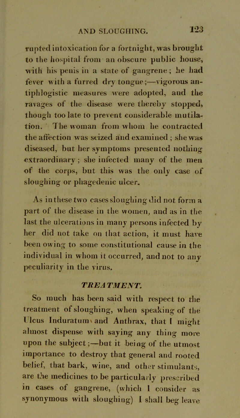 rupted intoxication for a fortnight, was brought to the hospital from an obscure public house, with his penis in a state of gangrene; he had fever with a furred dry tongue;—vigorous an- tiphlogistic measures were adopted, and the ravages of the disease were thereby stopped, though too late to prevent considerable mutila- tion. The woman from whom he contracted the affection was seized and examined ; she was diseased, but her symptoms presented nothing extraordinary ; she infected many of the men of the corps, but this was the only case of sloughing or phagedenic ulcer. As inthesetwo cases sloughing did not form a part of the disease in the women, and as in the last the ulcerations in many persons infected by her did not take on that action, it must have been ow ing to some constitutional cause in the individual in whom it occurred, and not to any peculiarity in the virus. TREA TMENT. So much has been said with respect to the treatment of sloughing, when speaking of the I leus Induraturm and Anthrax, that I miffht almost dispense with saying any thing more upon the subject;—but it being of the utmost importance to destroy that general and rooted belief, that bark, wine, and other stimulants, are the medicines to be particularly prescribed in cases of gangrene, (which 1 consider as synonymous with sloughing) 1 shall beg leave