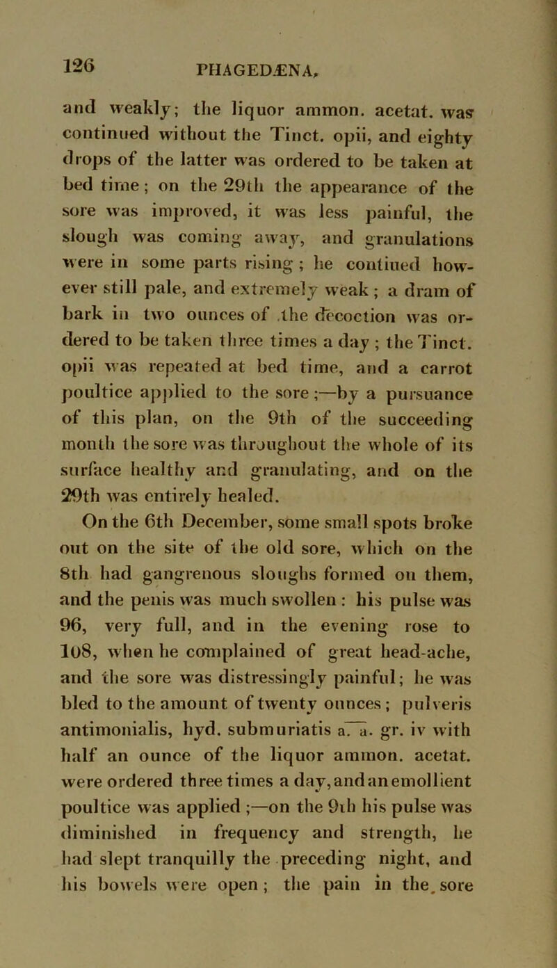 rFIAGED.CN A, and weakly; the liquor ammon, acetat. wasr continued without the Tinct. opii, and eighty drops of the latter was ordered to be taken at bed time; on the 29th the appearance of the sore was improved, it was less painful, the slough was coming away, and granulations were in some parts rising ; he contiued how- ever still pale, and extremely weak ; a dram of bark in two ounces of the decoction was or- dered to be taken three times a day ; the Tinct. opii was repeated at bed time, and a carrot poultice applied to the sore;—by a pursuance of this plan, on the 9th of the succeeding month the sore was throughout the whole of its surface healthy ar.d granulating, and on the 29th was entirely healed. On the 6th December, some small spots broke out on the site of the old sore, which on the 8th had gangrenous sloughs formed on them, and the penis was much swollen ; his pulse was 96, very full, and in the evening rose to lt)8, when he complained of great head ache, and the sore was distressingly painful; he was bled to the amount of twenty ounces; pulveris antimonialis, hyd. submuriatis aTa. gr. iv with half an ounce of the liquor ammon. acetat. were ordered three times a day,andanemollient poultice was applied ;—on the 9ih his pulse was diminished in frequency and strength, he had slept tranquilly the preceding night, and his bowels were open; the pain in the,sore