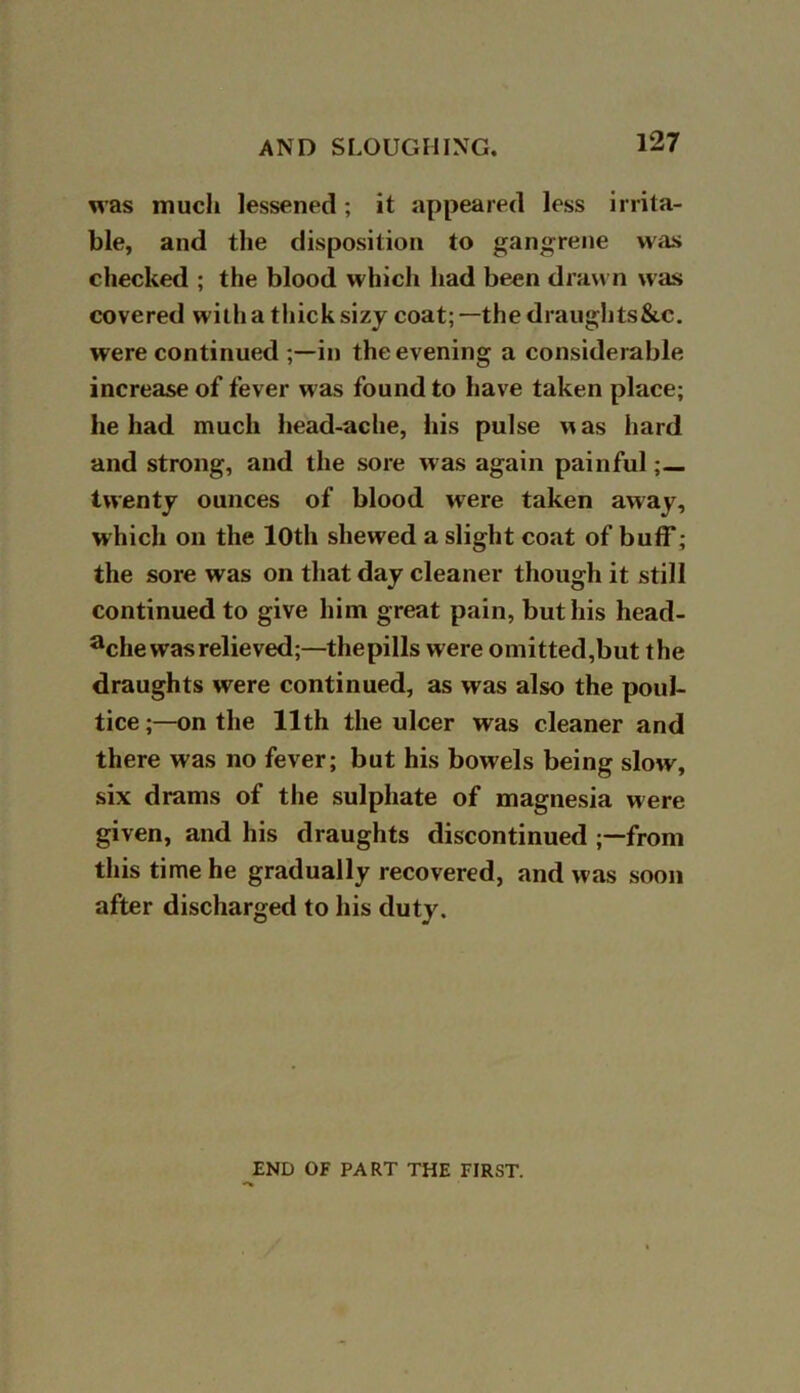 was much lessened; it appeared less irrita- ble, and the disposition to gangrene was checked ; the blood which had been drawn was covered with a thick sizy coat;—the draughts&c. were continued;—in the evening a considerable increase of fever was found to have taken place; he had much head-ache, his pulse was hard and strong, and the sore was again painful ;— twenty ounces of blood were taken away, which on the 10th shewed a slight coat of buff; the sore was on that day cleaner though it still continued to give him great pain, but his liead- ache was relieved;—thepills were omitted,but the draughts were continued, as was also the poul- tice ;—on the 11th the ulcer was cleaner and there was no fever; but his bowels being slow, six drams of the sulphate of magnesia were given, and his draughts discontinued ;—from this time he gradually recovered, and was soon after discharged to his duty. END OF PART THE FIRST.