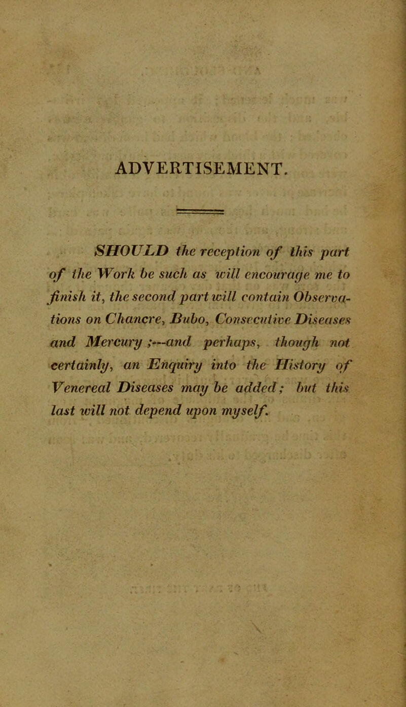 ADVERTISEMENT. SHOULD the reception of this part of the Work be such as will encourage me to finish it, the second part will contain Observa- tions on Chancre, Bubo, Consecutive Diseases and Mercury ;—and perhaps, though not certainly, an Enquiry into the History of Venereal Diseases may be added; but this last will not depend upon myself