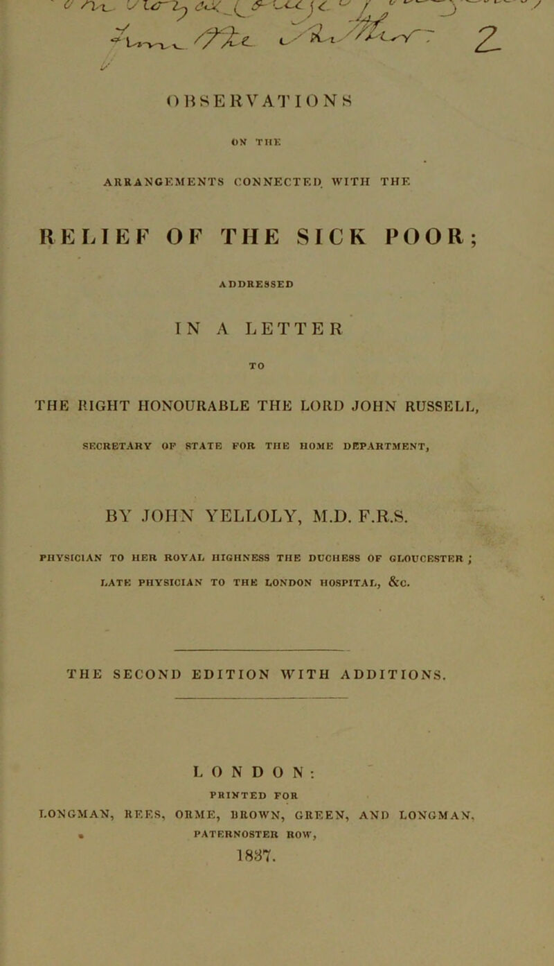 i/ OBSERVATIONS ON THK ARRANGEMENTS CONNECTED. WITH THE RELIEF OF THE SICK POOR ADDRESSED IN A LETTER TO THE RIGHT HONOURABLE THE LORD JOHN RUSSELL SECRETARY OP STATE FOR THE HOME DEPARTMENT, BY JOHN YELLOLY, M.D. F.R.S. PHYSICIAN TO HER ROYAL HIGHNESS THE DUCHESS OF GLOUCESTER ; LATE PHYSICIAN TO THE LONDON HOSPITAL, &C. THE SECOND EDITION WITH ADDITIONS. LONDON; PRINTED FOR LONGMAN, REES, ORME, UROWN, GREEN, AND LONGMAN PATERNOSTER ROW