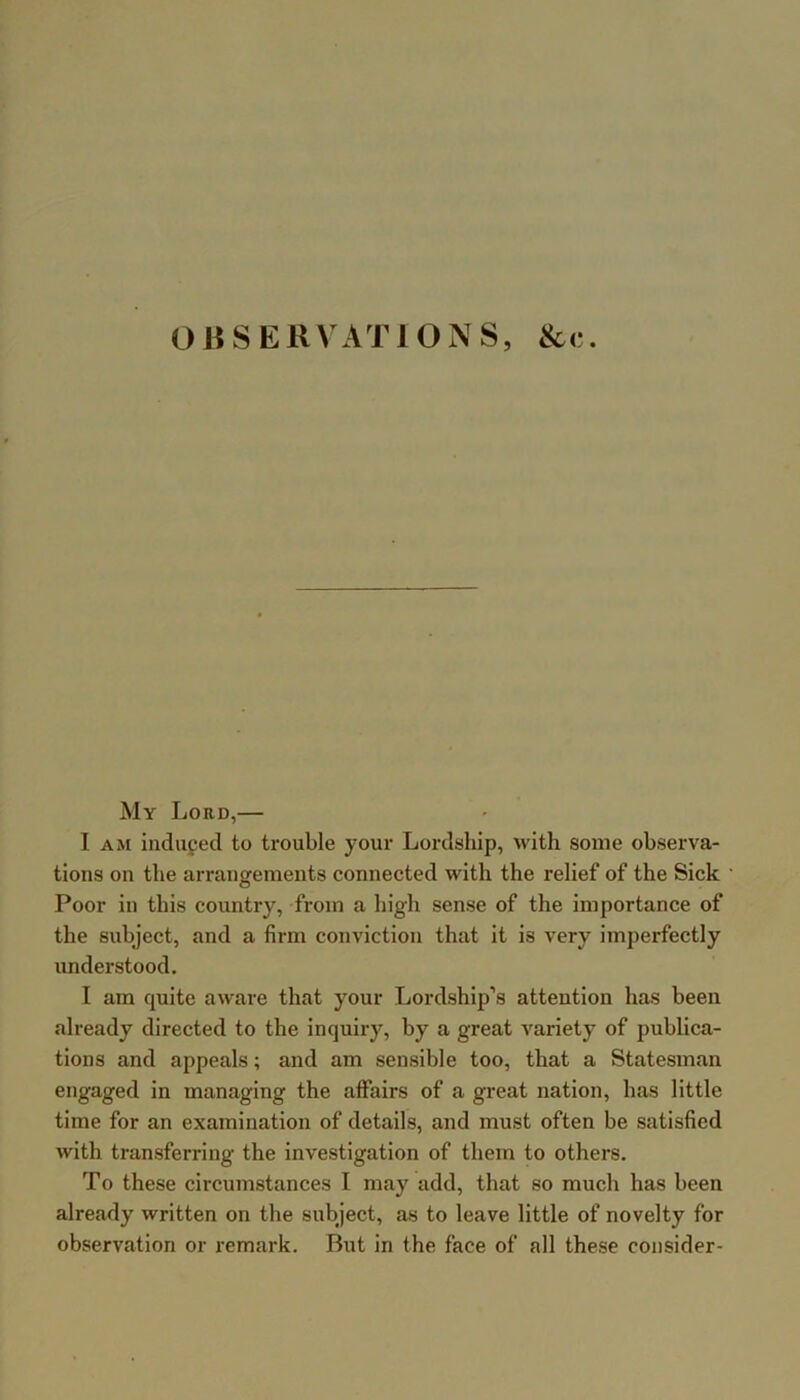 OBSERVATIONS, &c. My Lord,— I AM induped to trouble your Lordship, with some observa- tions on the arrangements connected with the relief of the Sick Poor in this country, from a high sense of the importance of the subject, and a firm conviction that it is very imperfectly understood. I am quite aware that your Lordship’s attention has been already directed to the inquiry, by a great variety of publica- tions and appeals; and am sensible too, that a Statesman engaged in managing the affairs of a great nation, has little time for an examination of details, and must often be satisfied with transferring the investigation of them to others. To these circumstances I may add, that so much has been already written on the subject, as to leave little of novelty for observation or x'emark. But in the face of all these consider-