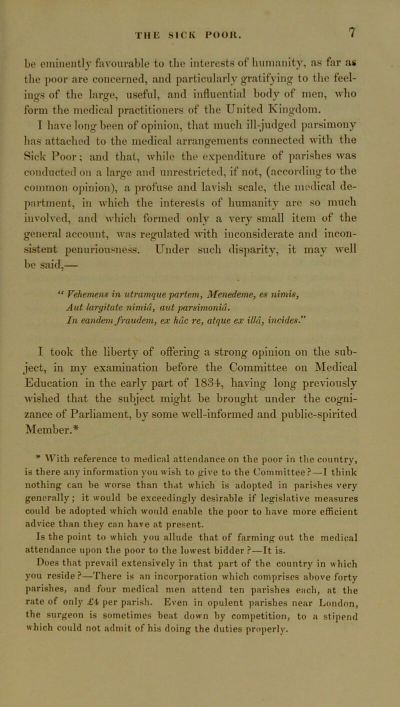 be eminently favourable to the interests of humanity, Jvs far as the poor are concerned, and particularly gratifying to the feel- ings of the large, useful, and influential body of men, who form the medical practitioners of the United Kingdom. I have long been of opinion, that much ill-judged parsimony has attached to the medical arrangements connected with the Sick Poor; and that, while the expenditure of parishes was conducted on a large and unrestricted, if not, (according to the common o])inion), a profuse and lavish scale, the medical de- j)artment, in which the interests of humanity arc so much involved, and which formed only a very small item of the general account, was regulated Avith inconsiderate and incon- sistent penuriousness. Under such disparity, it may well be said,— “ Vehemens in iitmmque partem, Menedeme, es nimis, Aut largitate nimiu, aut parsirnonid. In eandemfraudem, ex hue re, atque ex ilia, incides.” I took the liberty of offering a strong opinion on the sub- ject, in my examination before the Committee on Medical Education in the early part of ISS^, having long previously wished that the subject might be brought under the cogni- zance of Parliament, by some well-informed and public-spirited Member.* * With reference to medical attendance on the poor in the country, is there any information you wish to {rive to the Committee?—I think nothing can be worse than that which is adopted in parishes very generally; it would be exceedingly desirable if legislative measures could be adopted which would enable the poor to have more efficient advice than they can have at present. Is the point to which you allude that of farming out the medical attendance upon the poor to the lowest bidder ?—It is. Does that prevail extensively in that part of the country in which you reside ?—There is an incorporation which comprises above forty parishes, and four medical men attend ten parishes each, at the rate of only £4 per parish. Even in opulent parishes near London, the surgeon is sometimes beat down by competition, to a stipend which could not admit of his doing the duties properly.