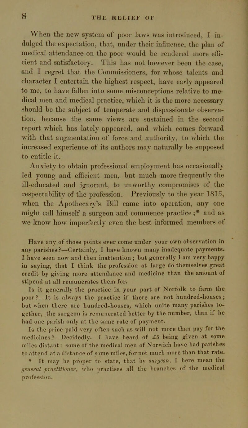 When the new system of poor laws was introduced, I in- dulged the expectation, that, under their influence, the j)lan of medical attendance on the poor would be rendered more effi- cient and satisfactory. This has not however been the case, and I regret that the Commissioners, for whose talents and character I entertain the highest respect, have ea'-ly appeared to me, to have fallen into some misconceptions relative to me- dical men and medical practice, which it is the more necessary should be the subject of temperate and dispassionate observa- tion, because the same views are sustained in the second report which has lately appeared, and which comes forward with that augmentation of force and authority, to Avhich the increased experience of its authoi-s may naturally be supposed to entitle it. Anxiety to obtain professional employment has occasionally led young and efficient men, but much more frequently the ill-educated and ignorant, to unworthy compromises of the respectability of the profession. Previously to the year 1815, Avhen the Apothecary’s Bill came into operation, any one might call himself a surgeon and commence practice ;* and as we know how imperfectly even the best informed members of Have any of those points ever come under your own observation in any parishes.?—Certainly, I have known many inadequate payments. 1 have seen now and then inattention; but generally I am very happy iu saying, that I think the profession at large do themselves great credit by giving more attendance and medicine than the amount of stipend at all remunerates them for. Is it generally the practice in your part of Norfolk to farm the poor?—It is always the practice if there are not hundred-houses; but when there are hundred-houses, which unite many parishes to- gether, the surgeon is remunerated better by the number, than if he had one parish only at the same rate of payment. Is the price paid very often such as will not more than pay for the medicines?—Decidedly. I have heard of £5 being given at some miles distant: some of the medical men of Norwich have had parishes to attend at a distance of some miles, for not much more than that rate. * It may he proper to state, that by surgeon, I here mean the general practitioner, who practises all the branches of the medical profession.