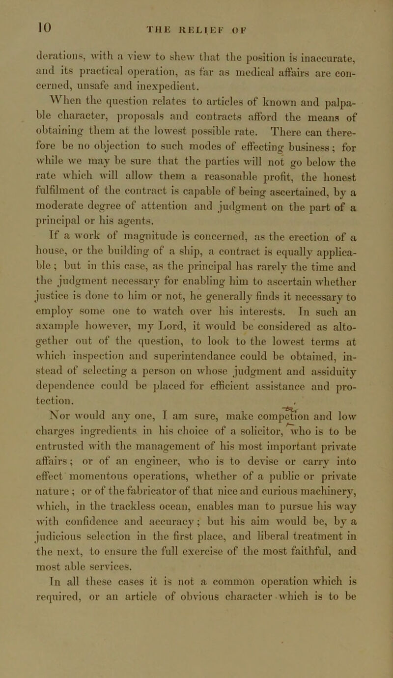 derations, with a view to sliew tliat the position is inaccurate, and its practical oj)eration, as far as medical affairs are con- cerned, unsafe and inexpedient. When the question relates to articles of known and palpa- ble character, projmsals and contracts afford the means of obtaining them at the lowest [)ossible rate. There can there- fore be no objection to such modes of effecting business; for while we may be sure that the parties v/ill not go below the rate which will allow them a reasonable profit, the honest fulfilment of the contract is cajiable of being ascertained, by a moderate degree of attention and judgment on the part of a principal or his agents. If a work of magnitude is concerned, as the erection of a house, or the building of a ship, a contract is equally applica- ble ; but in this case, as the principal has rarely the time and the judgment necessary for enabling him to ascertain whether justice is done to him or not, he generally finds it necessary to employ some one to watch over his interests. In such an axample however, my Lord, it would be considered as alto- gether out of the question, to look to the lowest terms at which inspection and superintendance could be obtained, in- stead of selecting a person on whose judgment and assiduity dependence could be placed for efficient assistance and pro- tection. Nor would any one, I am sure, make competion and low charges Ingredients in his choice of a solicitor, who is to be entrusted with the management of his most important private affairs; or of an engineer, who is to devise or cany into effect momentous operations, whether of a public or private nature ; or of the fabricator of that nice and curious machinery, which, in the trackless ocean, enables man to pursue his way with confidence and accuracy; but his aim would be, by a judicious selection in the first place, and liberal treatment in the next, to ensure the full exercise of the most faithful, and most able services. In all these cases it is not a common operation which is required, or an article of obvious character-which is to be