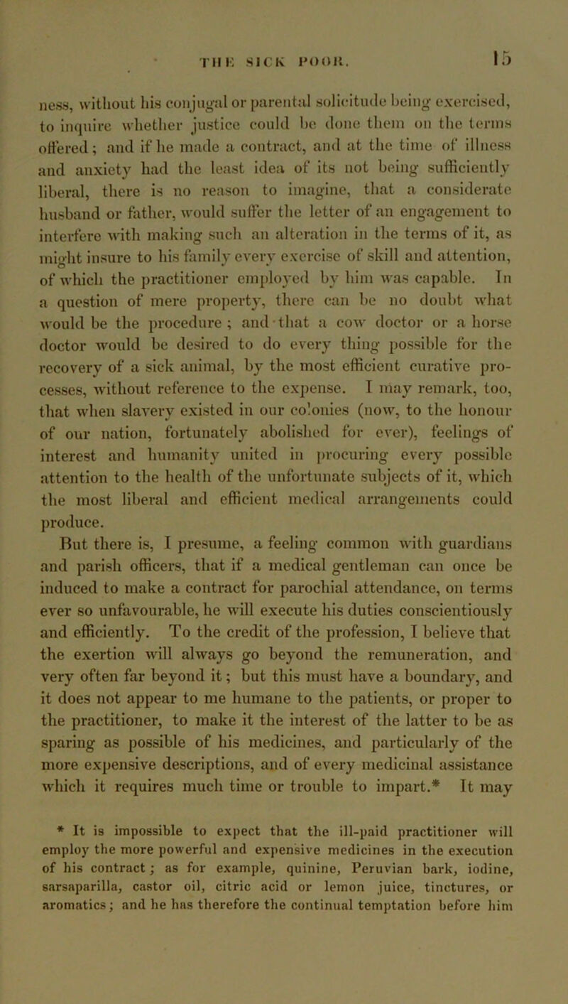 Tin: SICK 1*00K. ness, without his eonjiioal or parental solicitude bcinjr exercised, to inquire whether justice could he done them on the terms ottered; and if he made a contract, and at the time of illness and anxiety had the least idea of its not being sufficiently liberal, there is no reason to imagine, that a considerate husband or father, would suffer the letter of an engagement to interfere with making such an alteration in the terms of it, as mi'dit insure to his family every exercise of skill and attention, of which the practitioner employed by him was capable. In a question of mere jwoperty, there can be no doubt what would be the procedure; and that a cow doctor or ahorse doctor would be desired to do every thing possible for the I'ccovery of a sick animal, by the most efficient curative pro- cesses, without reference to the expense. I may remark, too, that when slavery existed in our colonies (now, to the honour of our nation, fortunately abolished for ever), feelings of interest and humanity united in procuring every possible attention to the health of the unfortunate subjects of it, which the most liberal and efficient medical arrangements could jiroduce. But there is, I presume, a feeling common with guardians and parish officers, that if a medical gentleman can once be induced to make a contract for parochial attendance, on terms ever so unfavourable, he will execute his duties conscientiously and efficiently. To the credit of the profession, I believe that the exertion will always go beyond the remuneration, and very often far beyond it; but this must have a boundary, and it does not appear to me humane to the patients, or proper to the practitioner, to make it the interest of the latter to be as sparing as possible of his medicines, and particularly of the more expeii.sive descriptions, and of every medicinal assistance which it requires much time or trouble to impart.* It may * It 19 impossible to expect that the ill-paid practitioner will employ the more powerful and expensive medicines in the execution of his contract; as for example, quinine, Peruvian bark, iodine, sarsaparilla, castor oil, citric acid or lemon juice, tinctures, or aromatics; and he has therefore the continual temptation before him