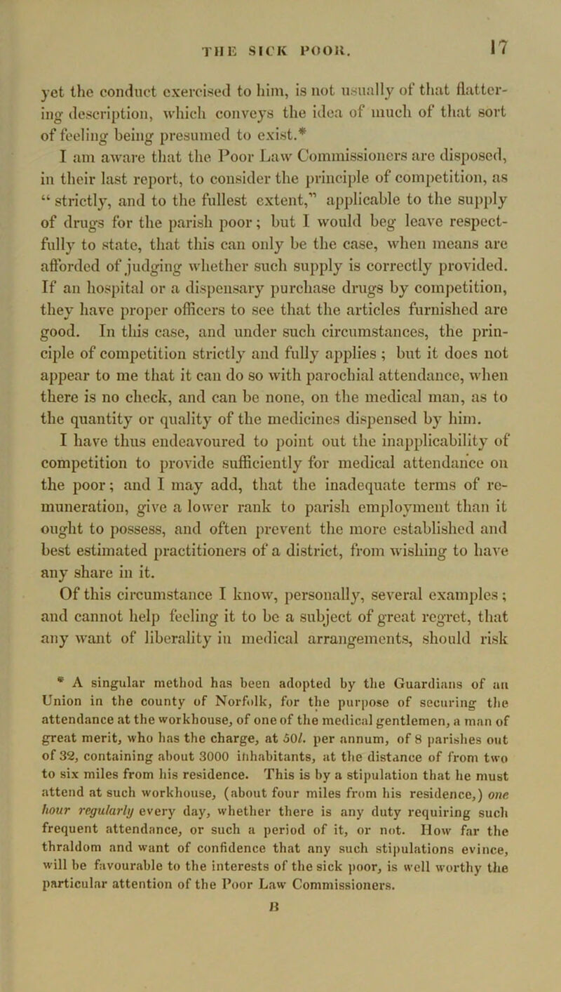 yet the conduct exercised to him, is not usually of that flatter- ing description, which conveys the idea of much of that sort of feeling being presumed to exist.* I am aware that the Poor Law Commissioners are disposed, in their last report, to consider the principle of competition, as “ strictly, and to the fullest extent,” applicable to the sui)ply of drugs for the parish poor; but 1 would beg leave respect- fully to state, that this can only be the case, when means are afforded of judging whether such supply is correctly provided. If an hospital or a dispensary purchase drugs by competition, they have proper officers to see that the articles furnished are good. In this case, and under such circumstances, the prin- ciple of competition strictly and fully applies; but it does not appear to me that it can do so with parochial attendance, when there is no check, and can be none, on the medical man, as to the quantity or quality of the medicines dispensed by him. I have thus endeavoured to point out the inapplicability of competition to provide sufficiently for medical attendance on the poor; and I may add, that the inadequate terms of re- muneration, give a lower rank to parish employment than it ought to possess, and often prevent the more established and best estimated practitioners of a district, from wishing to have any share in it. Of this ciroumstance I know, personally, several examples; and cannot help feeling it to be a subject of great regret, that any want of liberality in medical arrangements, should risk * A singular method has been adopted by tlie Guardians of an Union in the county of Norfolk, for the purpose of securing the attendance at the workhouse, of one of the medical gentlemen, a man of great merit, who has the charge, at 50/. per annum, of 8 parishes out of 32, containing about 3000 inhabitants, at the distance of from two to six miles from his residence. This is by a stipulation that he must attend at such workhouse, (about four miles from his residence,) one. hour re.gularlij every day, whether there is any duty requiring such frequent attendance, or such a period of it, or not. How far the thraldom and want of confidence that any such stipulations evince, will be favourable to the interests of the sick jxtor, is well worthy the particular attention of the Poor Law Commissioners.