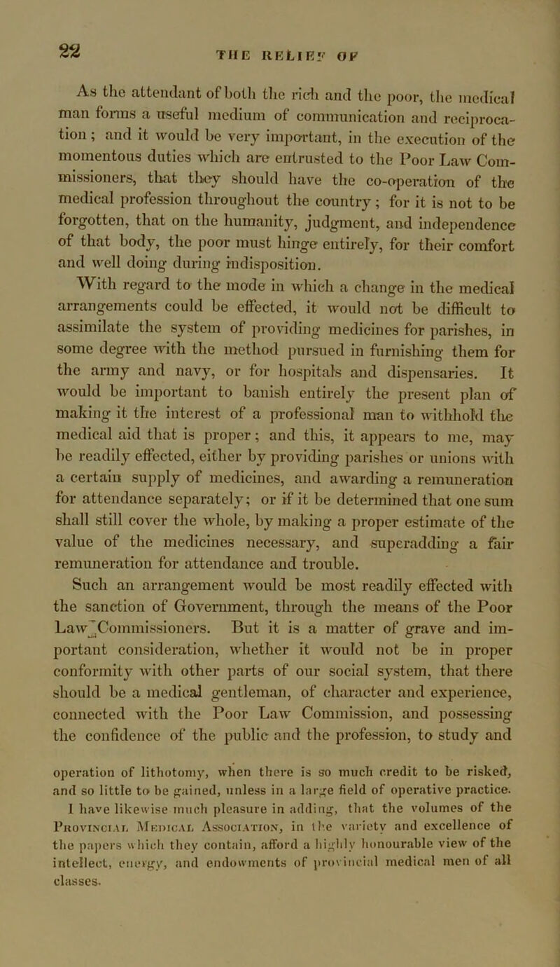 2^ THE IlELlR*.' OF As the attendant of botli tlie ridi and the poor, tlie medical man forms a nseful nicdiuni of communication and reciproca- tion ; and it would be very impo-rtant, in the execution of the momentous duties which are entrusted to the Poor Law Com- missioners, tliat tlw^y should have the co-operation of the medical profession throughout the country; for it is not to be forgotten, that on the humanity, judgment, and independence of that body, the poor must hinge entirely, for their comfort and well doing during indisposition. With regard to the mode in which a change in the medical arrangements could be effected, it would not be difficult to assimilate the system of providing medicines for parishes, in some degree with the method pursued in furnishing them for the army and navy, or for hospitals and dispensaries. It would be important to banish entirely the present plan of making it the interest of a professional man to withhold tlie medical aid that is proper; and this, it appears to me, may be readily effected, either by providing parishes or unions with a certain supply of medicines, and awarding a remuneration for attendance separately; or if it be determined that one sum shall still cover the whole, by making a proper estimate of the value of the medicines necessary, and superadding a fair remuneration for attendance and trouble. Such an arrangement would be most readily effected with the sanction of Government, through the means of the Poor Law^Commissloners. But it is a matter of grave and im- portant consideration, whether it would not be in proper conformity with other parts of our social system, that there should be a medical gentleman, of character and experience, connected with the Poor Law Commission, and possessing the confidence of the public and the profession, to study and operation of lithotomy, when there is so much credit to be risked, and so little to be pained, unless in a larpe field of operative practice. 1 have likewise much pleasure in adding, tliat the volumes of the PuoviNciAr. Mkoicaij Association, in the variety and e.xcellence of the pajiers which they contain, afford a liighly honourable view of the intellect, energy, and endowments of provincial medical men of all classes.