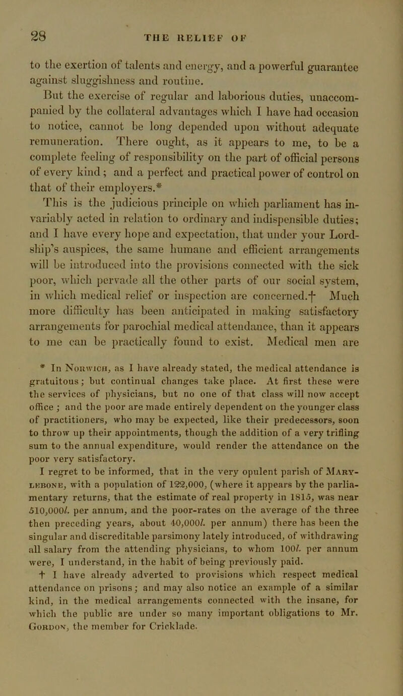 to the exertion of talents and energy, and a powerful guarantee against sluggishness and routine. But the exercise of regular and laborious duties, uuaccom- panied by the collateral advantages which I have had occasion to notice, cannot be long depended upon without adequate remuneration. There ought, as it appears to me, to be a complete feeling of responsibility on the ])art of official persons of every kind; and a perfect and practical power of control on that of their employers.* This is the judicious principle on which ])arliament has in- variably acted in relation to ordinary and indispensible duties; and I have every hope and expectation, that under your Lord- ship’s auspices, the same humane and efficient arrangements will be introduced into the ju-ovisions connected with the sick poor, which pervade all the other parts of our social system, in which medical relief or inspection are concerned.-f- Much more difficulty has been anticipated in making satisfactory arrangements for parochial medical attendance, than it appears to me can be practically found to exist. Medieal men are * In Nouwich, as I have already stated, the medical attendance is gratuitous; but continual changes take place. At first these were the services of physicians, but no one of tliat class will now accept office ; and the poor are made entirely dependent on the younger class of practitioners, who may be expected, like their predecessors, soon to throw up their appointments, though the addition of a very trifling sum to the annual expenditure, would render the attendance on the poor very satisfactory. I regret to be informed, that in the very opulent parish of Mary- LKBONE, with a population of 122,000, (where it appears by the parlia- mentary returns, that the estimate of real property in 1815, was near 510,000/. per annum, and the poor-rates on the average of the three then preceding years, about 40,000/. per annum) there has been the singular and discreditable parsimony lately introduced, of withdrawing all salary from the attending physicians, to whom 100/. per annum were, I understand, in the habit of being previously paid. •f I have already adverted to provisions which respect medical attendance on prisons; and may also notice an example of a similar kind, in the medical arrangements connected with the insane, for which the public are under so many important obligations to Mr. GoRDO'>f, the member for Cricklade.