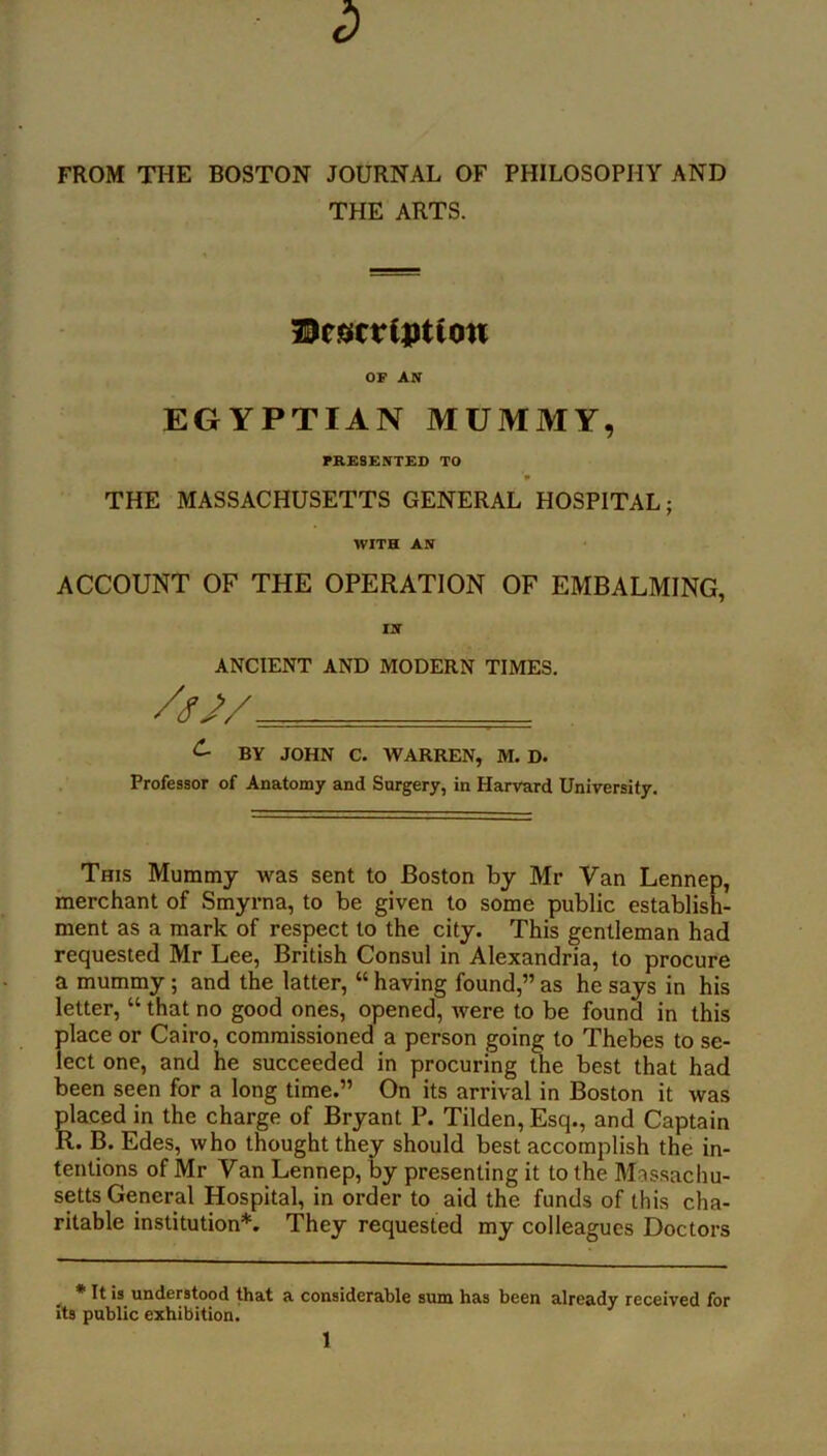 FROM THE BOSTON JOURNAL OF PHILOSOPHY AND THE ARTS. OF AN EGYPTIAN MUMMY, PRESENTED TO * THE MASSACHUSETTS GENERAL HOSPITAL; WITH AN ACCOUNT OF THE OPERATION OF EMBALMING, IN ANCIENT AND MODERN TIMES. ^ BY JOHN C. WARREN, M. D. Professor of Anatomy and Surgery, in Harvard University. This Mummy was sent to Boston by Mr Van Lennep, merchant of Smyrna, to be given to some public establish- ment as a mark of respect to the city. This gentleman had requested Mr Lee, British Consul in Alexandria, to procure a mummy; and the latter, “ having found,” as he says in his letter, “ that no good ones, opened, tvere to be found in this place or Cairo, commissioned a person going to Thebes to se- lect one, and he succeeded in procuring the best that had been seen for a long time.” On its arrival in Boston it was placed in the charge of Bryant P. Tilden, Esq., and Captain R. B. Edes, who thought they should best accomplish the in- tentions of Mr Van Lennep, by presenting it to the Massachu- setts General Hospital, in order to aid the funds of this cha- ritable institution*. They requested my colleagues Doctors ^ * It is understood that a considerable sum has been already received for its public exhibition.