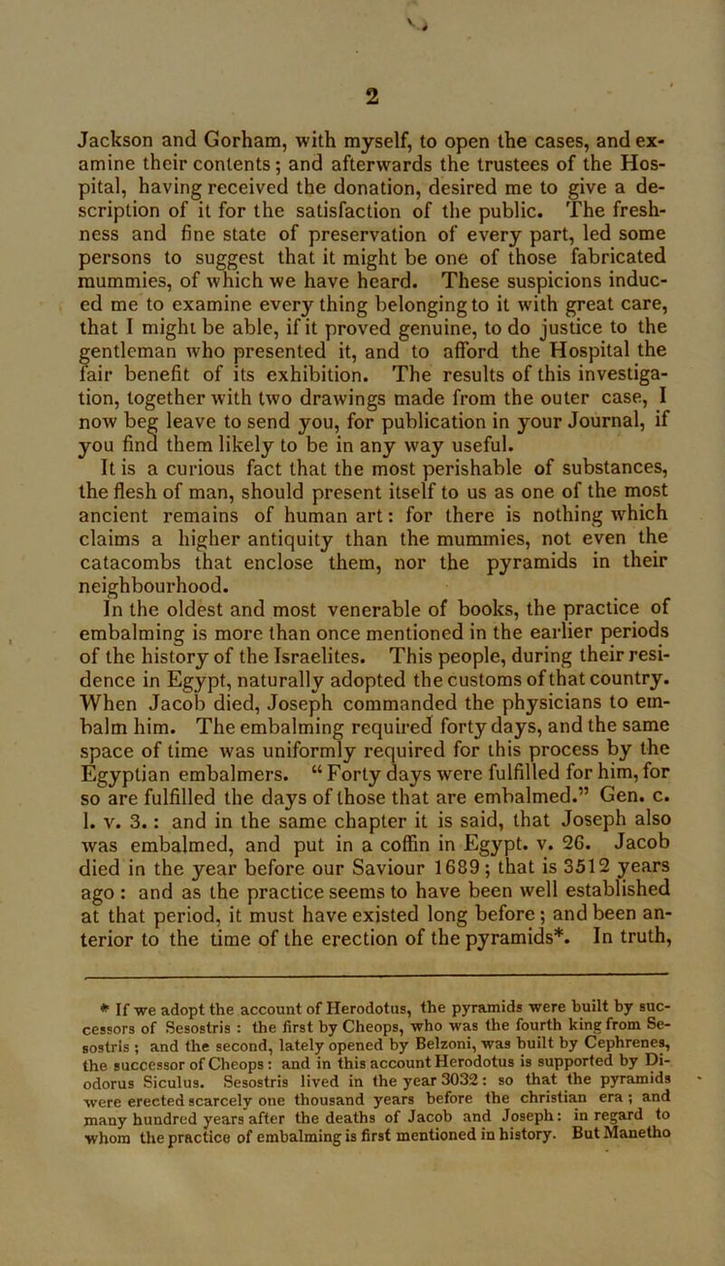 Jackson and Gorham, with myself, to open the cases, and ex- amine their contents; and afterwards the trustees of the Hos- pital, having received the donation, desired me to give a de- scription of it for the satisfaction of the public. The fresh- ness and fine state of preservation of every part, led some persons to suggest that it might be one of those fabricated mummies, of which we have heard. These suspicions induc- ed me to examine everything belonging to it with great care, that I might be able, if it proved genuine, to do justice to the gentleman who presented it, and to afford the Hospital the lair benefit of its exhibition. The results of this investiga- tion, together with two drawings made from the outer case, I now beg leave to send you, for publication in your Journal, if you find them likely to be in any way useful. It is a curious fact that the most perishable of substances, the flesh of man, should present itself to us as one of the most ancient remains of human art: for there is nothing which claims a higher antiquity than the mummies, not even the catacombs that enclose them, nor the pyramids in their neighbourhood. In the oldest and most venerable of books, the practice of embalming is more than once mentioned in the earlier periods of the history of the Israelites. This people, during their resi- dence in Egypt, naturally adopted the customs of that country. When Jacob died, Joseph commanded the physicians to em- balm him. The embalming required forty days, and the same space of time was uniformly required for this process by the Egyptian embalmers. “Forty days were fulfilled for him,for so are fulfilled the days of those that are embalmed.” Gen. c. 1. V. 3.: and in the same chapter it is said, that Joseph also was embalmed, and put in a coffin in Egypt, v. 26. Jacob died in the year before our Saviour 1689; that is 3512 years ago : and as the practice seems to have been well established at that period, it must have existed long before; and been an- terior to the time of the erection of the pyramids*. In truth. *■ If we adopt the account of Herodotus, the pyramids were built by suc- cessors of Sesostris : the first by Cheops, who was the fourth king from Se- sostrls ; and the second, lately opened by Belzoni, was built by Cephrene^ the successor of Cheops: and in this account Herodotus is supported by Di- odorus Siculus. Sesostris lived in the year 3032: so that the pyramids were erected scarcely one thousand years before the Christian era; and many hundred years after the deaths of Jacob and Joseph; in regard to whom the practice of embalming is first mentioned in history. ButManetho