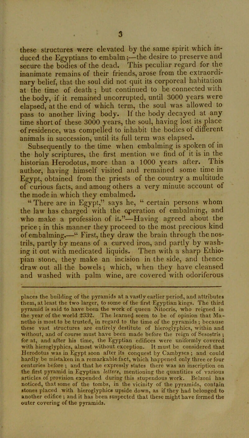 these structures were elevated by the same spirit which in- duced the Egyptians to embalm;—the desire to preserve and secure the bodies of the dead. This peculiar regard for the inanimate remains of their friends, arose from the extraordi- nary belief, that the soul did not quit its corporeal habitation at the time of death ; but continued to be connected with the body, if it remained uncorrupted, until 3000 years were elapsed, at the end of which term, the soul was allowed to pass to another living body. If the body decayed at any time short of these 3000 years, the soul, having lost its place of residence, was compelled to inhabit the bodies of different animals in succession, until its full term was elapsed. Subsequently to the time when embalming is spoken of in the holy scriptures, the first mention we find of it is in the historian Herodotus, more than a 1000 years after. This author, having himself visited and remained some time in Egypt, obtained from the priests of the country a multitude of curious facts, and among others a very minute account of the mode in which they embalmed. “ There are in Egypt,” says he, “ certain persons whom the law has charged with the operation of embalming, and who make a profession of it.”—Having agreed about the price; in this manner they proceed to the most precious kind of embalming.—“ First, they draw the brain through the nos- trils, partly by means of a curved iron, and partly by wash- ing it out with medicated liquids. Then with a sharp Ethio- pian stone, they make an incision in the side, and thence draw out all the bowels; which, when they have cleansed and washed with palm wine, are covered with odoriferous places the building of the pyramids at a vastly earlier period, and attributes them, at least the two larger, to some of the first Egyptian kings. The third pyramid is said to have been the work of queen Nilocris, who reigned in the year of the world 2332. The learned seem to be of opinion that Ma- netho is most to be trusted, in regard to the time of the pyramids ; because these vast structures are entirely destitute of hieroglyphics, within and without, and of course must have been made before the reign of Sesostris ; for at, and after his time, the Egyptian edifices were uniformly covered with hieroglyphics, almost without exception. It must be considered that Herodotus was in Egypt soon after its conquest by Cambyses ; and could hardly be mistaken in a remarkable fact, which happened only three or four centuries before ; and that he expressly states there was an inscription on the first pyramid in Egyptian hlters, mentioning the quantities of various articles of provision expended during this stupendous work. Belzoni has noticed, that some of the tombs, in the vicinity of the pyramids, cont9.in stones placed with hieroglyphic® upside down, as if they had belonged to another edifice ; and it has been suspected that these might have formed the outer covering of the pyramids.