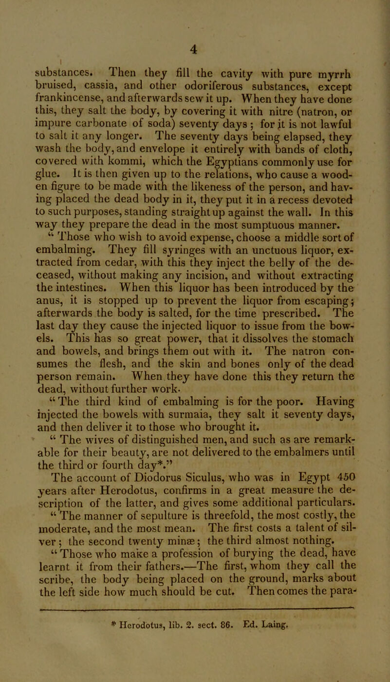 substances. Then they fill the cavity with pure myrrh bruised, cassia, and other odoriferous substances, except frankincense, and afterwards sew it up. When they have done this, they salt the body, by covering it with nitre (natron, or impure carbonate of soda) seventy days ; for jt is not lawful to salt it any longer. The seventy days being elapsed, they wash the body, and envelope it entirely with bands of cloth, covered with kommi, which the Egyptians commonly use for glue. It is then given up to the relations, who cause a wood- en figure to be made with the likeness of the person, and hav- ing placed the dead body in it, they put it in a recess devoted to such purposes, standing straight up against the wall. In this way they prepare the dead in the most sumptuous manner. “■ Those who wish to avoid expense, choose a middle sort of embalming. They fill syringes with an unctuous liquor, ex- tracted from cedar, with this they inject the belly of the de- ceased, without making any incision, and without extracting the intestines. When this liquor has been introduced by the anus, it is stopped up to prevent the liquor from escaping} afterwards the body is salted, for the time prescribed. The last day they cause the injected liquor to issue from the bow- els. This has so great power, that it dissolves the stomach and bowels, and brings them out with it. The natron con- sumes the flesh, and the skin and bones only of the dead person remain. When they have done this they return the dead, without further work. “ The third kind of embalming is for the poor. Having injected the bowels with surmaia, they salt it seventy days, and then deliver it to those who brought it. “ The wives of distinguished men, and such as are remark- able for their beauty, are not delivered to the embalmers until the third or fourth day*.” The account of Diodorus Siculus, who was in Egypt 450 years after Herodotus, confirms in a great measure the de- scription of the latter, and gives some additional particulars. “ The manner of sepulture is threefold, the most costly, the moderate, and the most mean. The first costs a talent of sil- ver ; the second twenty minas; the third almost nothing. “ Those who make a profession of burying the dead, have learnt it from their fathers.—The first, whom they call the scribe, the body being placed on the ground, marks about the left side how much should be cut. Then comes the para- * Herodotus, lib. 2. sect. 86. Ed. Laing,