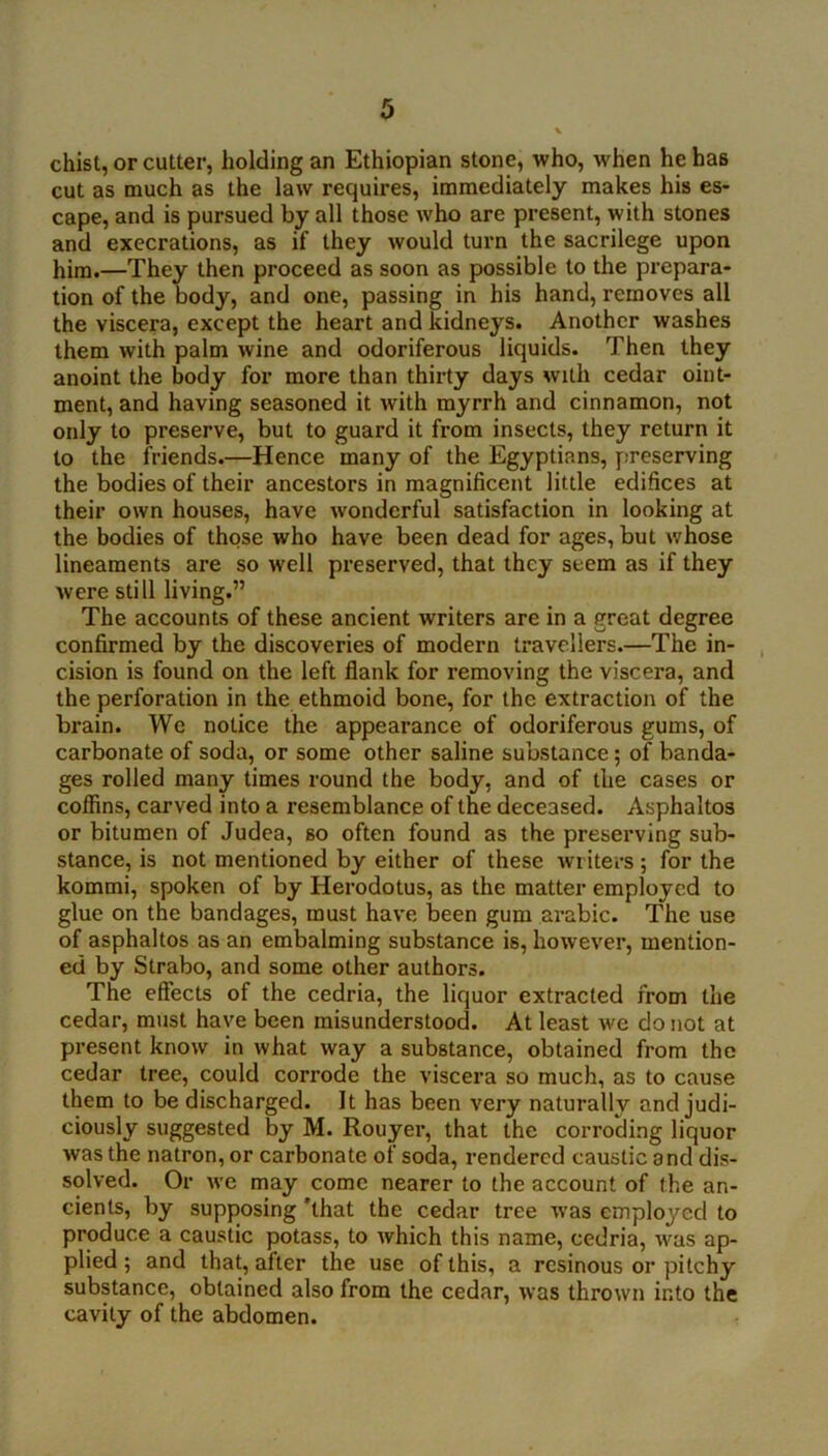 chist, or cutter, holding an Ethiopian stone, who, when he has cut as much as the law requires, immediately makes his es- cape, and is pursued by all those who are present, with stones and execrations, as if they would turn the sacrilege upon him.—They then proceed as soon as possible to the prepara- tion of the body, and one, passing in his hand, removes all the viscera, except the heart and kidneys. Another washes them with palm wine and odoriferous liquids. Then they anoint the body for more than thirty days with cedar oint- ment, and having seasoned it with myrrh and cinnamon, not only to preserve, but to guard it from insects, they return it to the friends.—Hence many of the Egyptians, preserving the bodies of their ancestors in magnificent little edifices at their own houses, have wonderful satisfaction in looking at the bodies of those who have been dead for ages, but whose lineaments are so well preserved, that they seem as if they were still living.” The accounts of these ancient writers are in a great degree confirmed by the discoveries of modern travellers.—The in- cision is found on the left flank for removing the viscera, and the perforation in the ethmoid bone, for the extraction of the brain. We notice the appearance of odoriferous gums, of carbonate of soda, or some other saline substance 5 of banda- ges rolled many times round the body, and of the cases or colfins, carved into a resemblance of the deceased. Asphaltos or bitumen of Judea, so often found as the preserving sub- stance, is not mentioned by either of these writers; for the kommi, spoken of by Herodotus, as the matter employed to glue on the bandages, must have Ijeen gum arable. The use of asphaltos as an embalming substance is, however, mention- ed by Strabo, and some other authors. The effects of the cedria, the liquor extracted from the cedar, must have been misunderstood. At least we do not at present know in what way a substance, obtained from the cedar tree, could corrode the viscera so much, as to cause them to be discharged. It has been very naturally and judi- ciously suggested by M. Rouyer, that the corroding liquor was the natron, or carbonate of soda, rendered caustic and dis- solved. Or we may come nearer to the account of the an- cients, by supposing 'that the cedar tree was employed to produce a caustic potass, to which this name, cedria, was ap- plied ; and that, after the use of this, a resinous or pitchy substance, obtained also from the cedar, was thrown into the cavity of the abdomen.