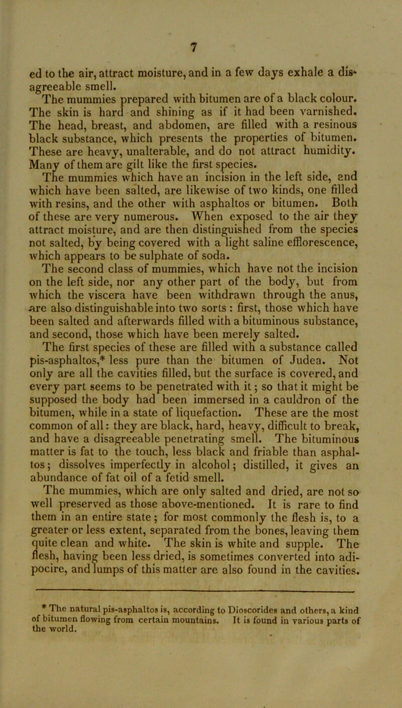 ed to the air, attract moisture, and in a few days exhale a dis^ agreeable smell. The mummies prepared with bitumen are of a black colour. The skin is harcf and shining as if it had been varnished. The head, breast, and abdomen, are filled with a resinous black substance, which presents the properties of bitumen. These are heavy, unalterable, and do not attract humidity. Many of them are gilt like the first species. The mummies which have an incision in the left side, and which have lieen salted, are likewise of two kinds, one filled with resins, and the other with asphaltos or bitumen. Both of these are very numerous. When exposed to the air they attract moisture, and are then distinguished from the species not salted, by being covered with a light saline efflorescence, which appears to be sulphate of soda. The second class of mummies, which have not the incision on the left side, nor any other part of the body, but from which the viscera have been withdrawn through the anus, are also distinguishable into tw'O sorts : first, those which have been salted and afterwards filled with a bituminous substance, and second, those which have been merely salted. The first species of these are filled with a substance called pis-asphaltos,* less pure than the bitumen of Judea. Not only are all the cavities filled, but the surface is covered, and every part seems to be penetrated with it; so that it might be supposed the body had been immersed in a cauldron of the bitumen, while in a state of liquefaction. These are the most common of all: they are black, hard, heavy, difficult to break, and have a disagreeable penetrating smell. The bituminous matter is fat to the touch, less black and friable than asphal- tos ; dissolves imperfectly in alcohol; distilled, it gives an abundance of fat oil of a fetid smell. The mummies, which are only salted and dried, are not so well preserved as those above-mentioned. It is rare to find them in an entire state; for most commonly the flesh is, to a greater or less extent, separated from the bones, leaving them quite clean and white. The skin is white and supple. The flesh, having been less dried, is sometimes converted into adi- pocire, and lumps of this matter are also found in the cavities. * The natural pis-asphaltos is, according to Dioscorides and others, a kind of bitumen flowing from certain mountains. It is found in various parts of the world.