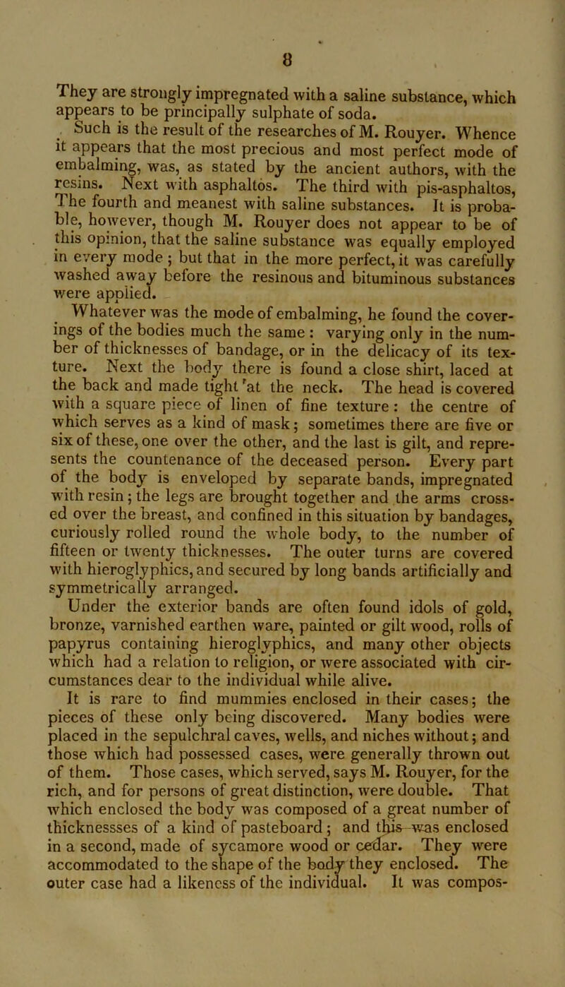 They are strongly impregnated with a saline substance, which appears to be principally sulphate of soda. Such is the result of the researches of M. Rouyer. Whence it appears that the most precious and most perfect mode of embalming, was, as stated by the ancient authors, with the resms. Next with asphaltos. The third with pis-asphaltos. The fourth and meanest with saline substances. It is proba- ble, however, though M. Rouyer does not appear to be of this opinion, that the saline substance was equally employed in every mode ; but that in the more perfect, it was carefully washed away before the resinous and bituminous substances were applied. Whatever was the mode of embalming, he found the cover- ings of the bodies much the same : varying only in the num- ber of thicknesses of bandage, or in the delicacy of its tex- ture. Next the body there is found a close shirt, laced at the back and made tight 'at the neck. The head is covered with a square piece of linen of fine texture : the centre of which serves as a kind of mask; sometimes there are five or six of these, one over the other, and the last is gilt, and repre- sents the countenance of the deceased person. Every part of the bodj' is enveloped by separate bands, impregnated with resin; the legs are brought together and the arms cross- ed over the breast, and confined in this situation by bandages, curiously rolled round the whole body, to the number of fifteen or twenty thicknesses. The outer turns are covered with hieroglyphics, and secured by long bands artificially and symmetrically arranged. Under the exterior bands are often found idols of gold, bronze, varnished earthen ware, painted or gilt wood, rolls of papyrus containing hieroglyphics, and many other objects which had a relation to religion, or were associated with cir- cumstances dear to the individual while alive. It is rare to find mummies enclosed in their cases; the pieces of these only being discovered. Many bodies were placed in the sepulchral caves, wells, and niches without; and those which had possessed cases, were generally thrown out of them. Those cases, which served, says M. Rouyer, for the rich, and for persons of great distinction, were double. That which enclosed the body was composed of a great number of thicknessses of a kind of pasteboard; and tljia was enclosed in a second, made of sycamore wood or cedar. They were accommodated to the snape of the body they enclosed. The outer case had a likeness of the individual. It was compos-