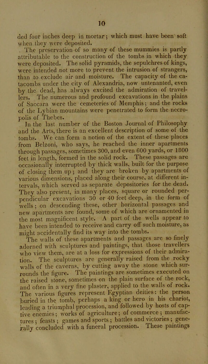 ded fouf inches deep in mortar; which must have been soft when they were deposited. . The preservation of so many of these mummies is partly attributable to the construction of the tombs in which they were deposited. The solid pyramids, the sepulchres of kings, were intended not more to prevent the intrusion of strangers, than to exclude air and moisture. The capacity of the ca- tacombs under the city of Alexandria, now untenanted, even by the dead, has always excited the admiration of travel- lers. The numerous and profound excavations in the plains of Saccara were the cemeteries of Memphis; and the rocks of the Lybian mountains were penetrated to form the necro- polis of Thebes. In the last number of the Boston Journal of Philosophy and the Arts, there is an excellent description of some of the tombs. We can form a notion of the extent of these places from Belzoni, who says, he reached the inner apartments through passages, sometimes 300, and even 600 yards, or 1800 feet in length, formed in the solid rock. These passages are occasionally interrupted by thick w’alls, built for the purpose of closing them up ; and they are broken by apartments of various dimensions, placed along their course, at different in- tervals, w'hich served as separate depositories for the dead. They also present, in many places, square or rounded per- pendicular excavations 30 or 40 feet deep, in the form of wells; on descending these, other horizontal passages and new apartments are found, some of w'hich are ornamented in the most magnificent style. A part of the wells appear to have been intended to receive and carry off such moisture, as might accidentally find its way into the tombs. The walls of these apartments and passages are so finely adorned with sculptures and paintings, that those travellers who view them, are at a loss for expressions of their admira- tion. The sculptures are generally raised from the rocky walls of the caverns, by cutting away the stone which sur- rounds the figure. The paintings are sometimes executed on the raised stone, sometimes on the plain surface ol the rock, and often in a very fine plaster, applied to the w'alls of rock. The various figures represent Egyptian deities: the person buried in the tomb, perhaps a king or hero in his chariot, leading a triumphal procession, and followed by hosts of cap- tive enemies; works of agriculture; of commerce ; manufac- tures ; feasts ; games and sports ; battles and victories ; gene- rally concluded with a funeral procession. These paintings