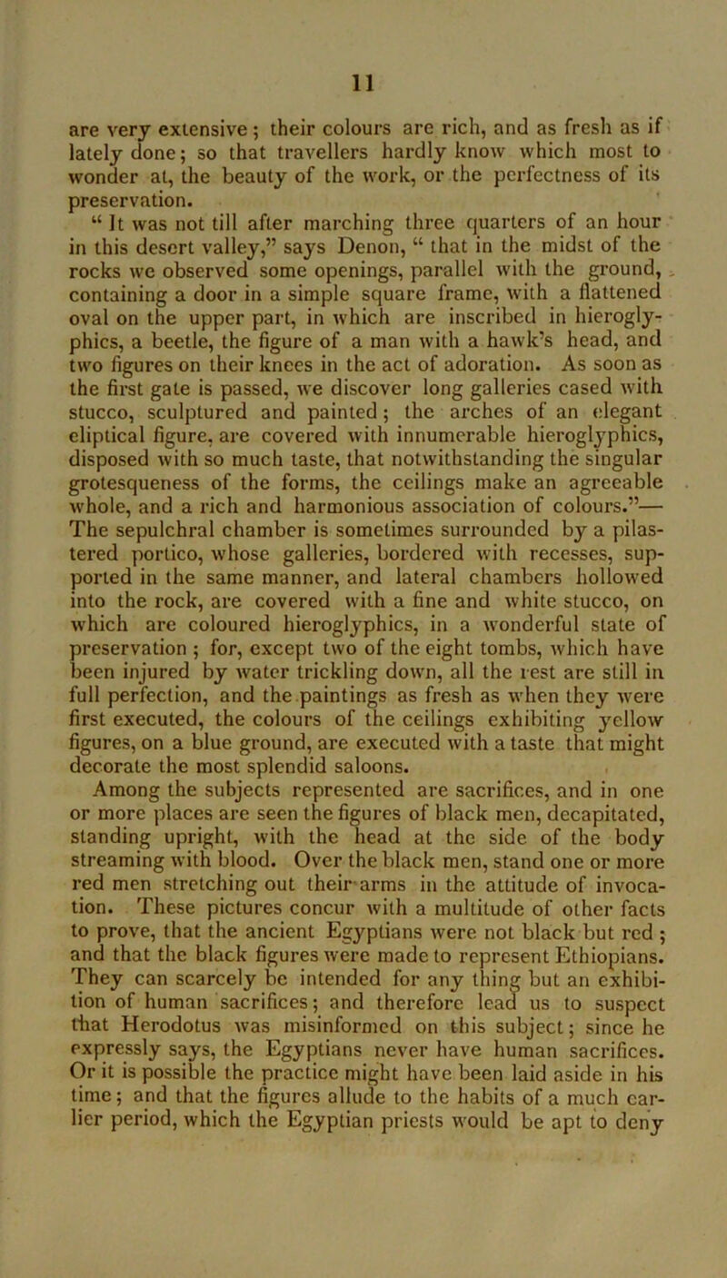 are very extensive; their colours are rich, and as fresli as if lately done; so that travellers hardly know which most to wonder at, the beauty of the work, or the perfectness of its preservation. “ It was not till after marching three quarters of an hour in this desert valley,” says Denon, “ that in the midst of the rocks we observed some openings, parallel with the ground, ^ containing a door in a simple square frame, with a flattened oval on the upper part, in which are inscribed in hierogly- phics, a beetle, the figure of a man with a hawk’s head, and two figures on their knees in the act of adoration. As soon as the first gate is passed, we discover long galleries cased with stucco, sculptured and painted; the arches of an elegant eliptical figure, are covered with innumerable hieroglyphics, disposed with so much taste, that notwithstanding the singular grotesqueness of the forms, the ceilings make an agreeable whole, and a rich and harmonious association of colours.”— The sepulchral chamber is sometimes surrounded by a pilas- tei’ed portico, whose galleries, bordered with recesses, sup- ported in the same manner, and lateral chambers hollowed into the rock, are covered with a fine and white stucco, on which are coloured hieroglyphics, in a wonderful state of preservation ; for, except two of the eight tombs, which have been injured by water triekling down, all the rest are still in full perfection, and the paintings as fresh as when they were first executed, the colours of the ceilings exhibiting yellow figures, on a blue ground, are executed with a taste that might decorate the most splendid saloons. Among the subjects represented are sacrifices, and in one or more places are seen the figures of black men, decapitated, standing upright, with the head at the side of the body streaming with blood. Over the black men, stand one or more red men stretching out their arms in the attitude of invoca- tion. These pictures concur with a multitude of other facts to prove, that the ancient Egyptians were not black but red ; and that the black figures were made to represent Ethiopians. They can scarcely be intended for any thing but an exhibi- tion of human sacrifices; and therefore lead us to suspect that Herodotus was misinformed on this subject; since he expressly says, the Egyptians never have human sacrifices. Or it is possible the practice might have been laid aside in his time; and that the figures allude to the habits of a much ear- lier period, which the Egyptian priests would be apt to deny