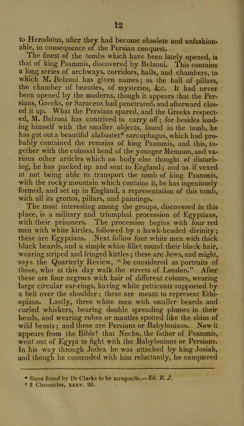 to Herodotus, after they had become obsolete and unfashion- able, in consequence of the Persian conquest. The finest of the tombs which have been lately opened, is that of king Psammis, discovered by Belzoni. This contains a lopg series of archways, corridors, halls, and chambers, to which M. Belzoni has given names; as the hall of pillars, the chamber of beauties, of mysteries, &lc. It had never been opened by the moderns, though it appears that the Per- sians, Greeks, or Saracens had penetrated, and afterward clos- ed it up. What the Persians spared, and the Greeks respect- ed, M. Belzoni has contrived to carry olf; for besides load- ing himself with the smaller objects, found in the tomb, he has got out a beautiful alabaster* sarcophagus, which had pro- bably contained the remains of king Psammis, and this, to- gether with the colossal head of the younger Memnon, and va- rious other articles which no body else thought of disturb- ing, he has packed up and sent to England; and as if vexed at not being able to transport the tomb of king Psammis, with the rocky mountain which contains it, he has ingeniously formed, and set up in England, a representation of this tomb, with all its grottos, pillars, and paintings. The most interesting among the groups, discovered in this place, is a military and triumphal procession of Egyptians, with their prisoners. The procession begins with four red men with white kirtles, followed by a hawk-headed divinity; these are Egyptians. Next follow four white men with thick black beards, and a simple white fillet round their black hair, wearing striped and fringed kirtles; these are Jews, and might, says the Quarterly Review, “ be considered as portraits of those, who at this day walk the streets of London.” After these are four negroes with hair of different colours, wearing large circular ear-rings, having white petticoats suf)ported by a belt over the shoulder; these are meant to represent Ethi- opians. Lastly, three white men with smaller beards and curled whiskers, bearing double spreading plumes in their heads, and wearing robes or mantles spotted like the skins of wild beasts; and these are Persians or Babylonians. Now it appears from the Bible! that Necho, the father of Psammis, went out of Egypt to fight with the Babylonians or Persians. In his way through Judea he was attacked by king Josiah, and though he contended with him reluctantly, he conquered * Since found by Dr Clarke to be arragonite.—Ed. B. J. t 2 Chronicles, xxxv. 20.