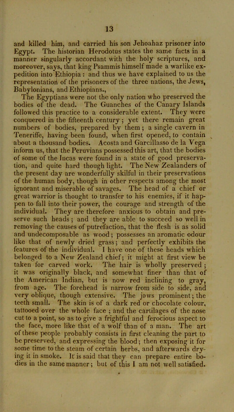 and killed him, and carried his son Jehoahaz prisoner into Egypt. The historian Herodotus states the same facts in a manner singularly accordant with the holy scriptures, and moreover, says, that king Psammis himself made a warlike ex- pedition into Ethiopia: and thus we have explained to us the representatiorl of the prisoners of the three nations, the Jews, Babylonians, and Ethiopians., The Egyptians were not the only nation who preserved the bodies of the dead. The Guanches of the Canary Islands followed this practice to a considerable extent. They were conquered in the fifteenth century; yet there remain great numbers of bodies, prepared by them; a single cavern in Tenerifte, having been found, when first opened, to contain ^ about a thousand bodies. Acosta and Garcillasso de la Vega inform us, that the Peruvians possessed this art, that the bodies of some of the Incas were found in a state of good preserva- tion, and quite hard though light. The New Zealanders of the present day are w'onderfully skilful in their preservations of the human body, though in other respects among the most ignorant and miserable of savages. The head of a chief or great warrior is thought to transfer to his enemies, if it hap- pen to fall into their power, the courage and strength of the individual. They are therefore anxious to obtain and pre- serve such heads ; and they are able to succeed so well in removing the causes of putrefaction, that the flesh is as solid and undecomposable as wood; possesses an aromatic odour like that of newly dried grass; and perfectly exhibits the features of the individual. I have one of these heads which belonged to a New Zealand chief; it might at first view be taken for carved work. The hair is wholly preserved ; it was originally black, and somewhat finer than that of the American Indian, but is now red inclining to gray, from age. The forehead is narrow from side to side, and very oblique, though extensive. The jaws prominent; the teeth small. The skin is of a dark red or chocolate colour, tattooed over the whole face ; and the cartilages of the nose cut to a point, so as to give a frightful and ferocious aspect to the face, more like that of a wolf than of a man. The art of these people probably consists in first cleaning the part to be preserved, and expressing the blood; then exposing it for some time to the steam of certain herbs, and afterwards dry- ing it in smoke. If is said that they can prepare entire bo- dies in the same manner; but of this I am not well satisfied.