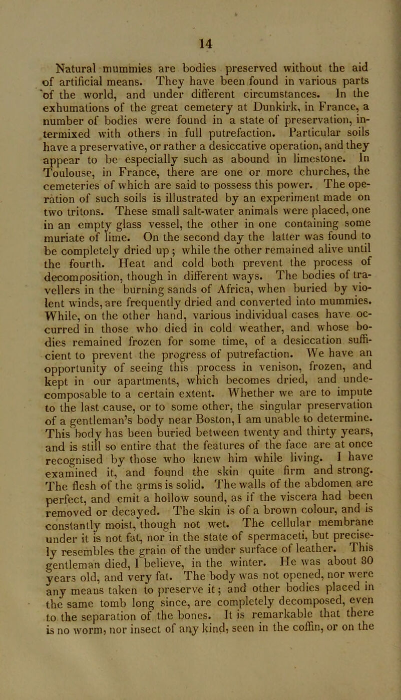 Natural mummies are bodies preserved without the aid of artificial means. They have been found in various parts ‘of the world, and under difterent circumstances. In the exhumations of the great cemetery at Dunkirk, in France, a number of bodies were found in a state of preservation, in- termixed with others in full putrefaction. Particular soils have a preservative, or rather a desiccative operation, and they appear to be especially such as abound in limestone. In Toulouse, in France, there are one or more churches, the cemeteries of which are said to possess this power. The ope- ration of such soils is illustrated by an experiment made on two tritons. These small salt-water animals were placed, one in an empty glass vessel, the other in one containing some muriate of lime. On the second day the latter was found to be completely dried up ; while the other remained alive until the fourth. Heat and cold both prevent the process of decomposition, though in different ways. The bodies of tra- vellers in the burning sands of Africa, when buried by vio- lent w'inds, are frequently dried and converted into mummies. While, on the other hand, various individual cases have oc- curred in those who died in cold weather, and whose bo- dies remained frozen for some time, of a desiccation suffi- cient to prevent the progress of putrefaction. We have an opportunity of seeing this process in venison, frozen, and kept in our apai’tments, which becomes dried, and unde- composable to a certain extent. Whether we are to impute to the last cause, or to some other, the singular preservation of a gentleman’s body near Boston, I am unable to determine. This body has been buried between twenty and thirty years, and is still so entire that the features of the face are at once recognised by those who knew him while living. I have examined it, and found the skin quite firm and strong. The flesh of the arms is solid. The walls of the abdomen are perfect, and emit a hollow sound, as if the viscera had been removed or decayed. The skin is of a brown colour, and is constantly moist, though not wet. The cellular membrane under it is not fat, nor in the state of spermaceti, but precise- ly resembles the grain of the under surface of leather. This gentleman died, 1 believe, in the winter. He was about 80 years old, and very fat. The body was not opened, nor were any means taken to preserve it; and other bodies placed in the same tomb long since, are completely decomposed, even to the separation of the bones. It is remarkable that there is no worm? nor insect of any kincb seen in the coffin, or on the
