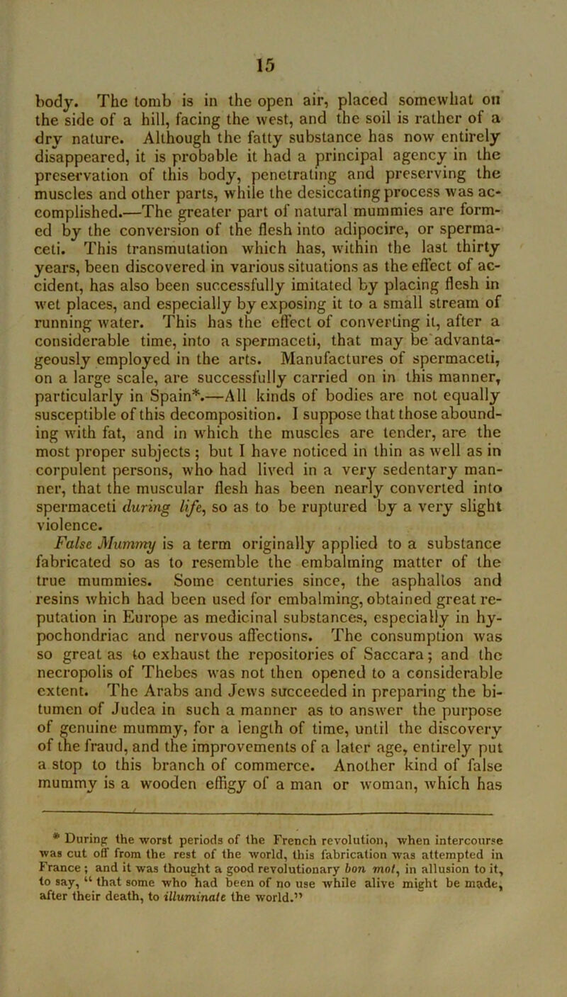 body. The tomb is in the open air, placed somewhat on the side of a hill, facing the west, and the soil is rather of a dry nature. Although the fatty substance has now entirely disappeared, it is probable it had a principal agency in the preservation of this body, penetrating and preserving the muscles and other parts, while the desiccating process was ac- complished.—The greater part of natural mummies are form- ed by the conversion of the flesh into adipocire, or sperma- ceti. This transmutation which has, within the last thirty years, been discovered in various situations as the effect of ac- cident, has also been successfully imitated by placing flesh in wet places, and especially by exposing it to a small stream of running water. This has the eft'ect of converting it, after a considerable time, into a spermaceti, that may be'advanta- geously employed in the arts. Manufactures of spermaceti, on a large scale, are successfully carried on in this manner, particularly in Spain*.—All kinds of bodies are not equally susceptible of this decomposition. I suppose that those abound- ing with fat, and in w^hich the muscles are tender, are the most proper subjects ; but I have noticed in thin as well as in corpulent persons, who had lived in a very sedentary man- ner, that the muscular flesh has been nearly converted into spermaceti during lift^ so as to be ruptured by a very slight violence. Falst Mummy is a term originally applied to a substance fabricated so as to resemble the embalming matter of the true mummies. Some centui’ies since, the asphallos and resins which had been used for embalming, obtained great re- putation in Europe as medicinal substances, especially in hy- pochondriac and nervous affections. The consumption was so great as to exhaust the repositories of Saccara; and the necropolis of Thebes was not then opened to a considerable extent. The Arabs and Jews succeeded in preparing the bi- tumen of Judea in such a manner as to answer the purpose of genuine mummy, for a length of time, until the discovery of the fraud, and the improvements of a later age, entirely put a stop to this branch of commerce. Another kind of false mummy is a wooden effigy of a man or woman, Avhich has * Durinp the worst periods of the French revolution, when intercourse was cut off from the rest of the world, this fabrication was attempted in France ; and it was thought a good revolutionary hon mot, in allusion to it, to say, “ that some who had been of no use while alive might be made, after their death, to illuminate the world.”