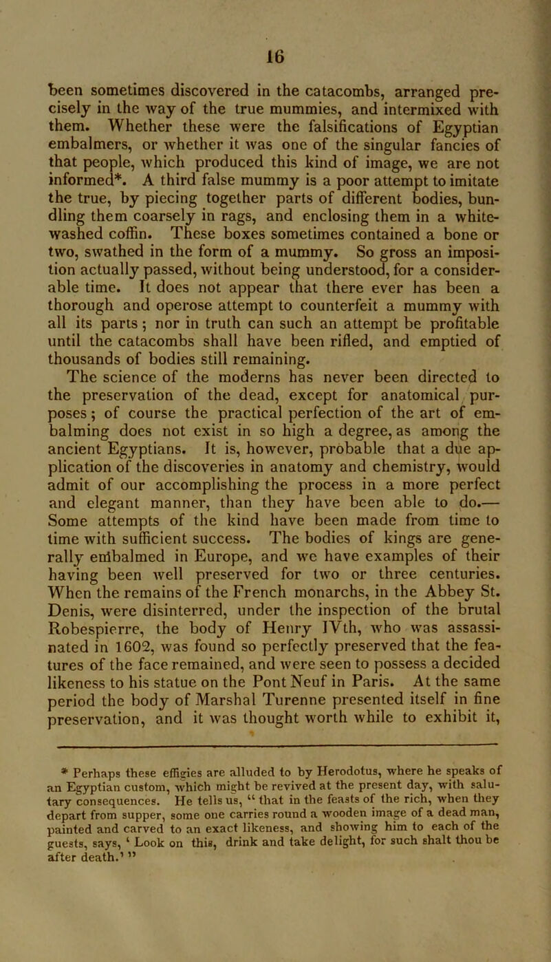 been sometimes discovered in the catacombs, arranged pre- cisely in the way of the true mummies, and intermixed with them. Whether these were the falsifications of Egyptian embalmers, or whether it was one of the singular fancies of that people, which produced this kind of image, we are not informed*. A third false mummy is a poor attempt to imitate the true, by piecing together parts of different bodies, bun- dling them coarsely in rags, and enclosing them in a white- washed coffin. These boxes sometimes contained a bone or two, swathed in the form of a mummy. So gross an imposi- tion actually passed, without being understood, for a consider- able time. It does not appear that there ever has been a thorough and operose attempt to counterfeit a mummy with all its parts; nor in truth can such an attempt be profitable until the catacombs shall have been rified, and emptied of thousands of bodies still remaining. The science of the moderns has never been directed to the preservation of the dead, except for anatomical pur- poses ; of course the practical perfection of the art of em- balming does not exist in so high a degree, as among the ancient Egyptians. It is, however, probable that a due ap- plication of the discoveries in anatomy and chemistry, would admit of our accomplishing the process in a more perfect and elegant manner, than they have been able to do.— Some attempts of the kind have been made from time to time with sufficient success. The bodies of kings are gene- rally enibalmed in Europe, and wc have examples of their having been well preserved for two or three centuries. When the remains of the French monarchs, in the Abbey St. Denis, were disinterred, under the inspection of the brutal Robespierre, the body of Henry IVth, who was assassi- nated in 1602, was found so perfectly preserved that the fea- tures of the face remained, and were seen to possess a decided likeness to his statue on the Pont Neuf in Paris. At the same period the body of Marshal Turenne presented itself in fine preservation, and it was thought worth while to exhibit it, *■ Perhaps these effisries are alluded to by Herodotus, where he speaks of an Egyptian custom, which mie;ht be revived at the present day, with salu- tary consequences. He tells us, “ that in the feasts of the rich, when tliey depart from supper, some one carries round a wooden image of a dead man, painted and carved to an exact likeness, and showing him to each of the guests, says, ‘ Look on this, drink and take delight, for such shalt thou be after death.’ ”