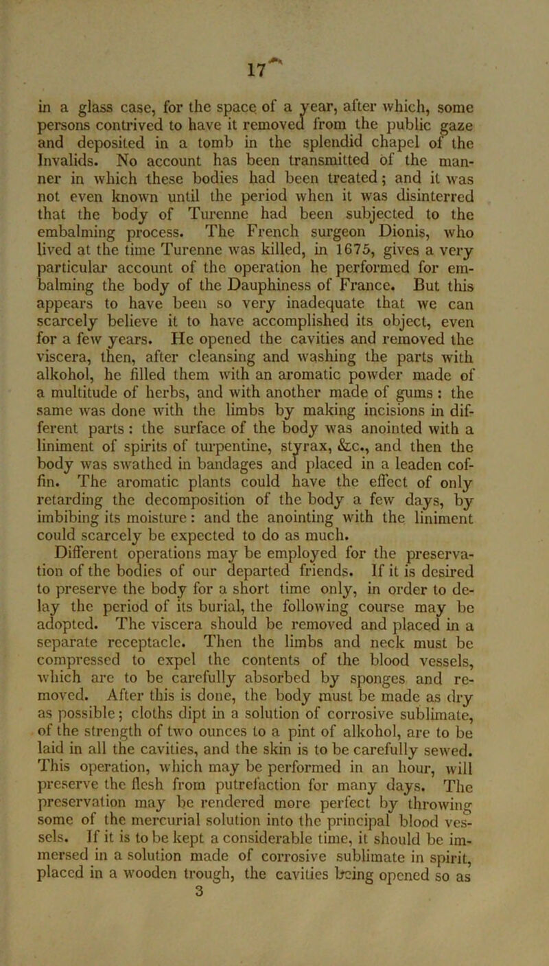 in a glass case, for the space of a year, after which, some persons contrived to have it removed from the public gaze and deposited in a tomb in the splendid chapel of the Invalids. No account has been transmitted of the man- ner in which these bodies had been treated; and it was not even known until the period when it was disinterred that the body of Turcnne had been subjected to the embalming process. The French surgeon Dionis, who lived at the time Turenne was killed, in 1675, gives a very particular account of the operation he performed for em- balming the body of the Dauphiness of France. But this appears to have been so very inadequate that we can scarcely believe it to have accomplished its object, even for a few years. He opened the cavities and removed the viscera, then, after cleansing and washing the parts with alkohol, he filled them with an aromatic powder made of a multitude of herbs, and with another made of gums ; the same was done with the limbs by making incisions in dif- ferent parts : the surface of the body was anointed with a liniment of spirits of turpentine, styrax, &c., and then the body was swathed in bandages and placed in a leaden cof- fin. The aromatic plants could have the effect of only retarding the decomposition of the body a few days, by imbibing its moisture: and the anointing with the liniment could scarcely be expected to do as much. Different operations may be employed for the preserva- tion of the bodies of our departed friends. If it is desired to preserve the body for a short time only, in order to de- lay the period of its burial, the following course may be adopted. The viscera should be removed and placed in a separate receptacle. Then the limbs and neck must be compressed to expel the contents of the blood vessels, which are to be carefully absorbed by sponges and re- moved. After this is done, the body must be made as dry as possible; cloths dipt in a solution of corrosive sublimate, of the strength of two ounces to a pint of alkohol, are to be laid in all the cavities, and the skin is to be carefully sewed. This operation, which may be performed in an hour, will preserve the flesh from putrefaction for many days. The preservation may be rendered more perfect by throwing some of the mercurial solution into the principal blood ves- sels. If it is to be kept a considerable time, it should be im- mersed in a solution made of corrosive sublimate in spirit, placed in a wooden trough, the cavities being opened so as 3