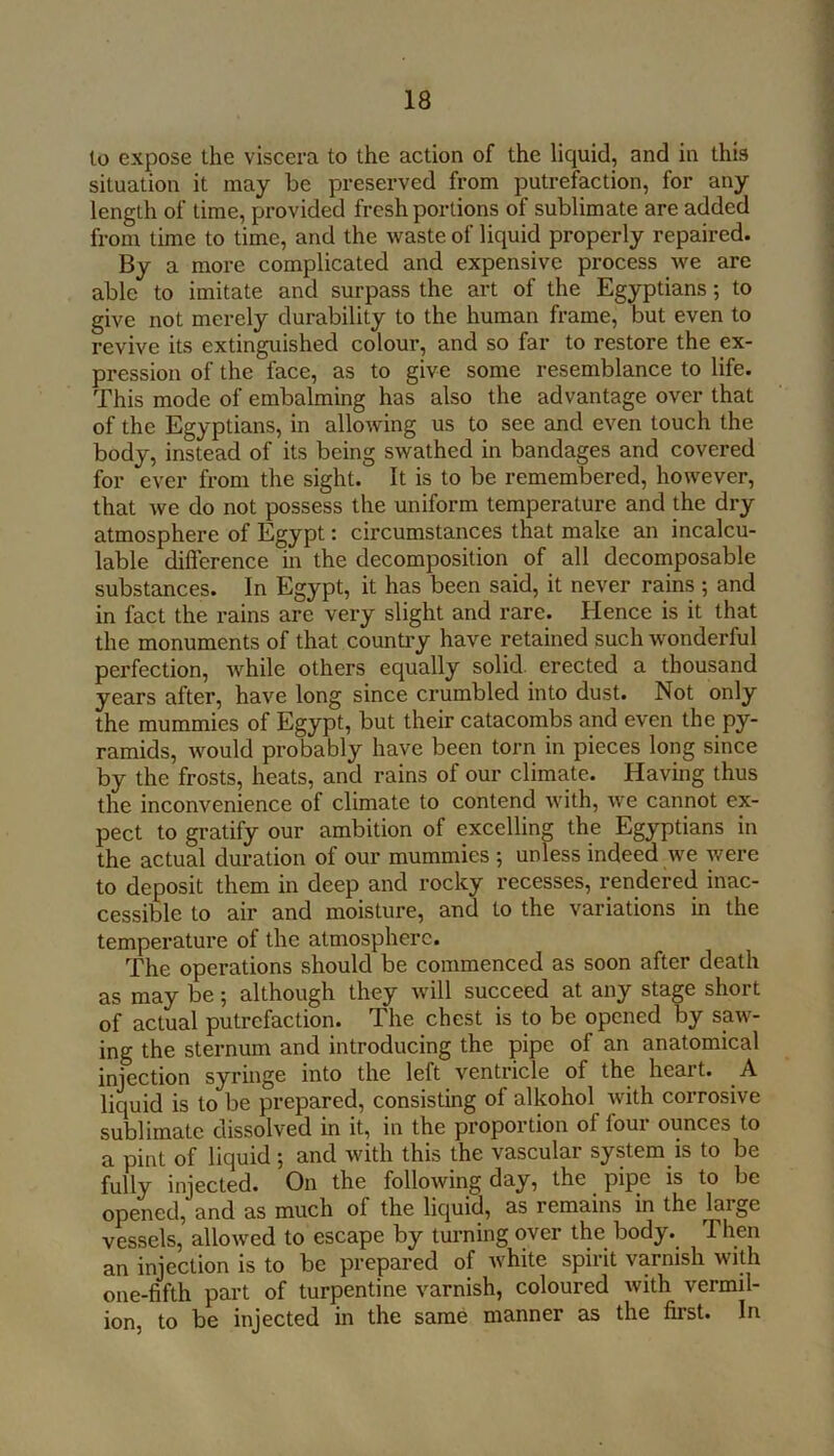 lo expose the viscera to the action of the liquid, and in this situation it may be preserved from putrefaction, for any length of time, provided fresh portions of sublimate are added from time to time, and the waste of liquid properly repaired. By a more complicated and expensive process we are able to imitate and surpass the art of the Egyptians; to give not merely durability to the human frame, but even to revive its extinguished colour, and so far to restore the ex- pression of the face, as to give some resemblance to life. This mode of embalming has also the advantage over that of the Egyptians, in allowing us to see and even touch the body, instead of its being swathed in bandages and covered for ever from the sight. It is to be remembered, however, that we do not possess the uniform temperature and the dry atmosphere of Egypt: circumstances that make an incalcu- lable difference in the decomposition of all decomposable substances. In Egypt, it has been said, it never rains ; and in fact the rains are very slight and rare. Hence is it that the monuments of that counti’y have retained such wonderful perfection, while others equally solid erected a thousand years after, have long since crumbled into dust. Not only the mummies of Egypt, but their catacombs and even the py- ramids, would probably have been torn in pieces long since by the frosts, heats, and rains of our climate. Having thus the inconvenience of climate to contend with, we cannot ex- pect to gratify our ambition of excelling the Egyptians in the actual duration of our mummies ; unless indeed we were to deposit them in deep and rocky recesses, rendered inac- cessible to air and moisture, and to the variations in the temperature of the atmosphere. The operations should be commenced as soon after death as may be; although they will succeed at any stage short of actual putrefaction. The chest is to be opened by saw- ing the sternum and introducing the pipe of an anatomical injection syringe into the left ventricle of the heart. A liquid is to be prepared, consisting of alkohol with corrosive sublimate dissolved in it, in the proportion of four ounces to a pint of liquid; and with this the vascular system is to be fully injected. On the following day, the pipe is to be opened, and as much of the liquid, as remains in the large vessels, allowed to escape by turning over the body. Then an injection is to be prepared of white spirit varnish with one-fifth part of turpentine varnish, coloured with vermil- ion, to be injected in the same manner as the first. In