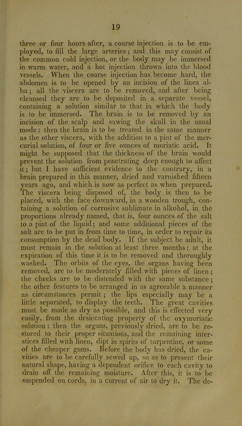 three or four hours after, a coarse injection is to be em- ployed, to fill the large arteries; and this may consist of the common cold Injection, or the body may be immersed in warm water, and a hot injection thrown into the blood vessels. When the coarse injection has become hard, the abdomen is to be opened by an incision of the linea al- ba ; all the viscera are to be removed, and after being cleansed they are to be deposited in a separate vessel, containing a solution similar to that in which the body is to be immersed. The brain is to be removed by an incision of the scalp and sawing the skull in the usual mode: then the brain is to be treated in the same manner as the other viscera, with the addition to a pint of the mer- curial solution, of four or five ounces of muriatic acid. It might be supposed that the thickness of the brain would prevent the solution from penetrating deep enough to afiect it; but I have sufficient evidence to the contrary, in a brain prepared in this manner, dried and varnished fifteen years ago, and which is now as perfect as when prepared. The viscera being disposed of, the body is then to be placed, with the face downward, in a wooden trough, con- taining a solution of corrosive sublimate in alkohol, in the proportions already named, that is, four ounces of the salt to a pint of the liquid; and some additional pieces of the salt are to be put in from time to time, in order to repair its consumption by the dead body. If the subject be adult, it must remain in the solution at least three months: at the expiration of this time it is to be removed and thoroughly washed. The orbits of the eyes, the oi'gans having been removed, are to be moderately filled with pieces of linen; the cheeks are to be distended with the same substance; the other features to be arranged in as agreeable a manner as circumstances permit ; the lips especially may be a little separated, to display the teeth. The great cavities must be made as dry as possible, and this is effected very easily, from the desiccating property of the oxymuriatic solution: then the organs, previously dried, are to be re- stored to their proper situations, and the remaining inter- stices filled with linen, dipt in spirits of turpentine, or some of the cheaper gums. Before the body has dried, the ca- vities are to be carefully sewed up, so as to present their natural shape, having a dependent orifice to each cavity to drain off the remaining moisture. After this, it is to be suspended on cords, in a current of air to dry it. The de-