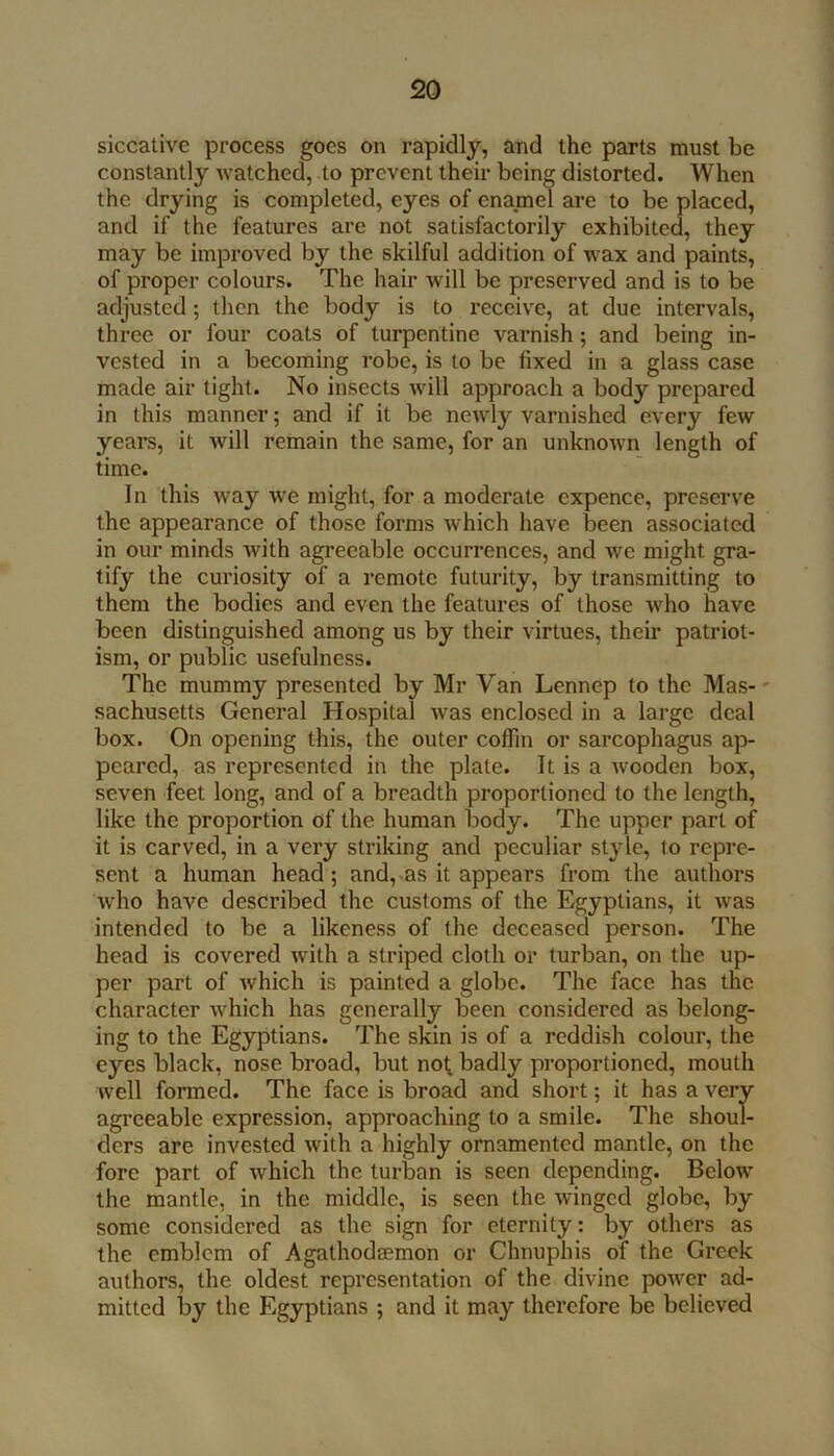 siccative process goes on rapidly, and the parts must be constantly watched, to prevent their being distorted. When the drying is completed, eyes of enamel are to be placed, and if the features are not satisfactorily exhibited, they may be improved by the skilful addition of wax and paints, of proper colours. The hair will be preserved and is to be adjusted; then the body is to receive, at due intervals, three or four coats of turpentine varnish ; and being in- vested in a becoming robe, is to be fixed in a glass case made air tight. No insects will approach a body prepared in this manner; and if it be newly varnished every few years, it will remain the same, for an unknown length of time. In this way we might, for a moderate expence, preserve the appearance of those forms which have been associated in our minds with agreeable occurrences, and we might gra- tify the curiosity of a remote futurity, by transmitting to them the bodies and even the features of those who have been distinguished among us by their virtues, their patriot- ism, or public usefulness. The mummy presented by Mr Van Lennep to the Mas-' sachusetts General Hospital was enclosed in a large deal box. On opening this, the outer coffin or sarcophagus ap- peared, as represented in the plate. It is a wooden box, seven feet long, and of a breadth proportioned to the length, like the proportion of the human body. The upper part of it is carved, in a very striking and peculiar style, (o repre- sent a human head; and,-as it appears from the authors who have described the customs of the Egyptians, it was intended to be a likeness of the deceased person. The head is covered with a striped cloth or turban, on the up- per part of which is painted a globe. The face has the character which has generally been considered as belong- ing to the Egyptians. The skin is of a reddish colour, the eyes black, nose broad, but no^ badly proportioned, mouth well formed. The face is broad and short; it has a very agreeable expression, approaching to a smile. The shoul- ders arc invested with a highly ornamented mantle, on the fore part of which the turban is seen depending. Below the mantle, in the middle, is seen the winged globe, by some considered as the sign for eternity: by others as the emblem of Agathodsemon or Chnuphis of the Greek authors, the oldest representation of the divine power ad- mitted by the Egyptians ; and it may therefore be believed