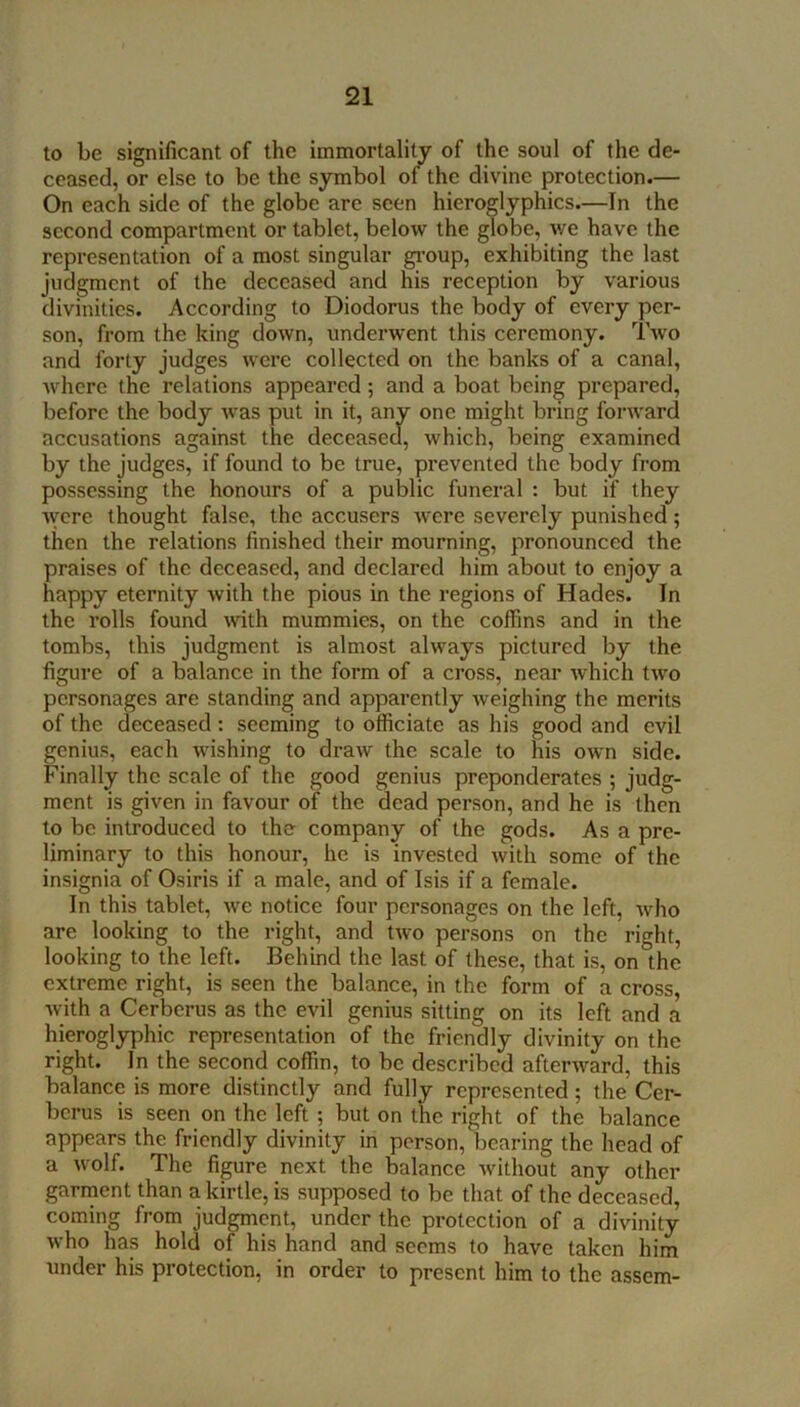 to be significant of the immortality of the soul of the de- ceased, or else to be the symbol of the divine protection.— On each side of the globe are seen hieroglyphics.—In the second compartment or tablet, below the globe, we have the representation of a most singular gi’oup, exhibiting the last judgment of the deceased and his reception by various divinities. According to Diodorus the body of every per- son, from the king down, underwent this ceremony. Two and forty judges were collected on the banks of a canal, where the relations appeared; and a boat being prepared, before the body was ' ‘ ' one might bring forward by the judges, if found to be true, prevented the body from possessing the honours of a public funeral : but if they Avere thought false, the accusers Avere severely punished; then the relations finished their mourning, pronounced the praises of the deceased, and declared him about to enjoy a happy eternity Avith the pious in the regions of Hades. In the rolls found Avith mummies, on the coffins and in the tombs, this judgment is almost always pictured by the figure of a balance in the form of a cross, near Avhich tAVo personages are standing and apparently Aveighing the merits of the deceased: seeming to officiate as his good and evil genius, each Avishing to draw the scale to his own side. Finally the scale of the good genius preponderates ; judg- ment is given in favour of the dead person, and he is then to be introduced to the company of the gods. As a pre- liminary to this honour, he is invested Avith some of the insignia of Osiris if a male, and of Isis if a female. In this tablet, Ave notice four personages on the left, Avho are looking to the right, and tAvo persons on the right, looking to the left. Behind the last of these, that is, on the extreme right, is seen the balance, in the form of a cross, Avith a Cerberus as the evil genius sitting on its left and a hieroglyphic representation of the friendly divinity on the right. In the second coffin, to be described afterAvard, this balance is more distinctly and fully represented; the Cer- berus is seen on the left ; but on the right of the balance appears the friendly divinity in person, bearing the head of a Avolf. The figure next the balance Avithout any other garment than a kirtle, is supposed to be that of the deceased, coming from judgment, under the protection of a divinity who has hold of his hand and seems to have taken him under his protection, in order to present him to the assem- accusations against O which, being examined