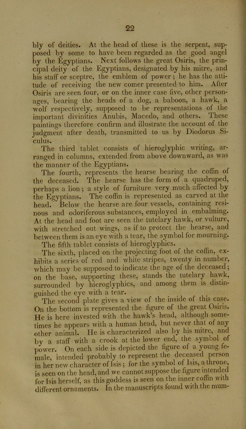 i bly of deities. At the head of these is the serpent, sup- posed by some to have been regarded as the good angel by the Egyptians. Next follows the great Osiris, the prin- cipal deity of the Egyptians, designated by his mitre, and his staff or sceptre, the emblem of power ; he has the atti- tude of receiving the new comer presented to him. After Osiris are seen four, or on the inner case five, other person- ages, bearing the heads of a dog, a baboon, a hawk, a wolf respectively, supposed to be representations of the important divinities Anubis, Macedo, and others. These paintings therefore confirm and illustrate the account of the judgment after death, transmitted to us by Diodorus Si- culus. The third tablet consists of hieroglyphic WTiting, ar- ranged in columns, extended from above downward, as was the manner of the Egyptians. The fourth, represents the hearse bearing the coffin of the deceased. The hearse has the form of a quadruped, perhaps a lion ; a style of furniture very much affected by the Egyptians. The coffin is represented as carved at the head. Below the hearse are four vessels, containing resi- nous and odoriferous substances, employed in embalming. At the head and foot are seen the tutelary hawk, or vulture, with stretched out wings, as if to protect the hearse, and between them is an eye Avith a tear, the symbol for mourning. The fifth tablet consists of hieroglyphics. The sixth, placed on the projecting foot of the coffin, ex- hibits a scries of red and Avhite stripes, twenty in number, Avhich may be supposed to indicate the age of the deceased; on the base, supporting these, stands the tutelary haAvk, surrounded by hieroglyphics, and among them is distin- guished the eye Avith a tear. The second plate gives a vicAV of the inside of this case. On the bottom is represented the figure of the great Osiris. He is here invested Avith the haAvk’s head, although some- times he appears Avith a human head, but never that of any other animal. He is characterized also by his mitre, and by a staff with a crook at the lower end, the symbol of poAver. On each side is depicted the figure of a young fe- male, intended probably to represent the deceased person in her new character of Isis; for the symbol of Isis, a throne, is seen on the head, and Ave cannot suppose the figure intended for Isis herself, as this goddess is seen on the inner coffin with different ornaments. In the manuscripts found Avith the mum-