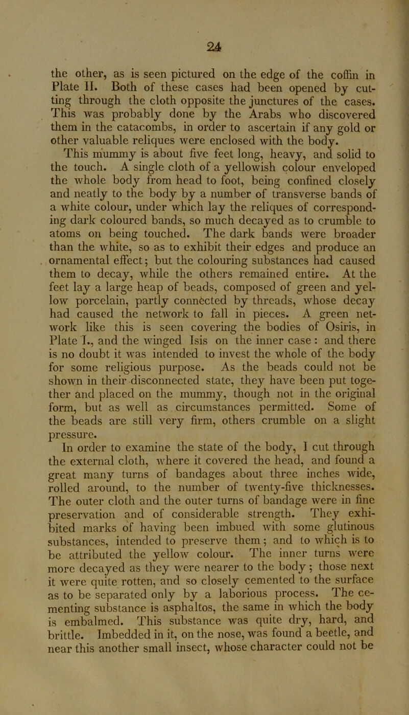 the other, as is seen pictured on the edge of the coffin in Plate II. Both of these cases had been opened by cut- ting through the cloth opposite the junctures of the cases. This was probably done by the Arabs who discovered them in the catacombs, in order to ascertain if any gold or other valuable reliques were enclosed with the body. This miummy is about five feet long, heavy, and solid to the touch. A single cloth of a yellowish colour enveloped the whole body from head to foot, being confined closely and neatly to the body by a number of transverse bands of a white colour, under which lay the reliques of correspond- ing dark coloured bands, so much decayed as to crumble to atoms on being touched. The dark bands were broader than the white, so as to exhibit their edges and produce an ornamental effect; but the colouring substances had caused them to decay, while the others remained entire. At the feet lay a large heap of beads, composed of green and yel- low porcelain, pai’tly connected by threads, whose decay had caused the network to fall in pieces. A green net- work like this is seen covering the bodies of Osiris, in Plate I., and the winged Isis on the inner case : and there is no doubt it was intended to invest the whole of the body for some religious purpose. As the beads could not be shown in their disconnected state, they have been put toge- ther and placed on the mummy, though not in the original form, but as well as circumstances permitted. Some of the beads are still very firm, others crumble on a slight pressure. In order to examine the state of the body, I cut through the external cloth, where it covered the head, and found a great many turns of bandages about three inches wide, rolled around, to the number of twenty-five thicknesses. The outer cloth and the outer turns of bandage were in fine preservation and of considerable strength. They exhi- bited marks of having been imbued with some glutinous substances, intended to preserve them; and to which is to be attributed the yellow colour. The inner turns were more decayed as they were nearer to the body; those next it were quite rotten, and so closely cemented to the surface as to be separated only by a laborious process. The ce- menting substance is asphaltos, the same in which the body is embalmed. This substance was quite dry, hard, and brittle. Imbedded in it, on the nose, was found a beetle, and near this another small insect, whose character could not be