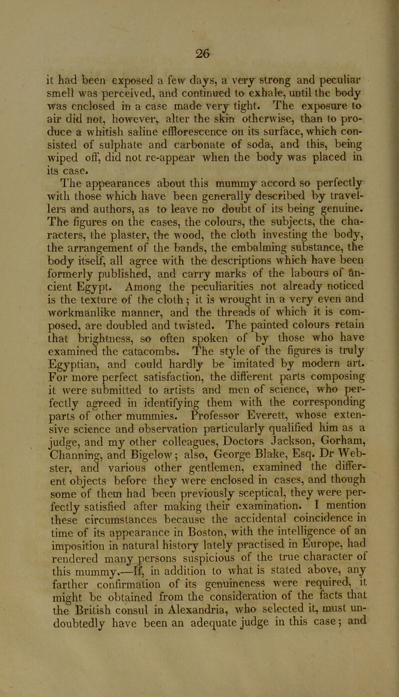 it had been exposed a few days, a very strong and peculiar smell was perceived, and continued to exhale, until the body was enclosed in a case made very tight. The exposure to air did not, however, alter the skin otherwise, than to pro- duce a whitish saline efflorescence on its surface, which con- sisted of sulphate and carbonate of soda, and this, being wiped off, did not re-appear when the body was placed in its case. The appearances about this mummy accord so perfectly with those which have been generally described by travel- lers and authors, as to leave no doubt of its being genuine. The figures on the eases, the colours, the subjects, the cha- racters, the plaster, the wood, the cloth investing the body, the arrangement of the bands, the embalming substance, the body itseff, all agi’ee with the descriptions which have been formerly published, and carry marks of the labours of an- cient Egypt. Among the peculiarities not already noticed is the texture of the cloth; it is wrought in a very even and workmanlike manner, and the threads of which it is com- posed, are doubled and twisted. The painted colours retain that brightness, so often spoken of by those who have examined the catacombs. The style of the figures is truly Egyptian, and could hardly be imitated by modern art. For more perfect satisfaction, the different parts composing it were submitted to artists and men of science, who per- fectly agi’eed in identifying them with the corresponding parts of other mummies. Professor Everett, whose exten- sive science and observation particularly qualified him as a judge, and my other colleagues, Doctors Jackson, Gorham, Channin^, and Bigelow; also, George Blake, Esq. Dr Web- ster, and various other gentlemen, examined the differ- ent objects before they were enclosed in cases, and though some of them had been previously sceptical, they were per- fectly satisfied after making their examination. I mention these circumstances because the accidental coincidence in time of its appearance in Boston, wdth the intelligence of an imposition in natural history lately practised in Europe, had rendered many persons suspicious of the true character of this mummy.—If, in addition to what is stated above, any farther confirmation of its genuineness were required, it might be obtained from the consideration of the facts that the British consul in Alexandria, who selected it, must un- doubtedly have been an adequate judge in this case; and