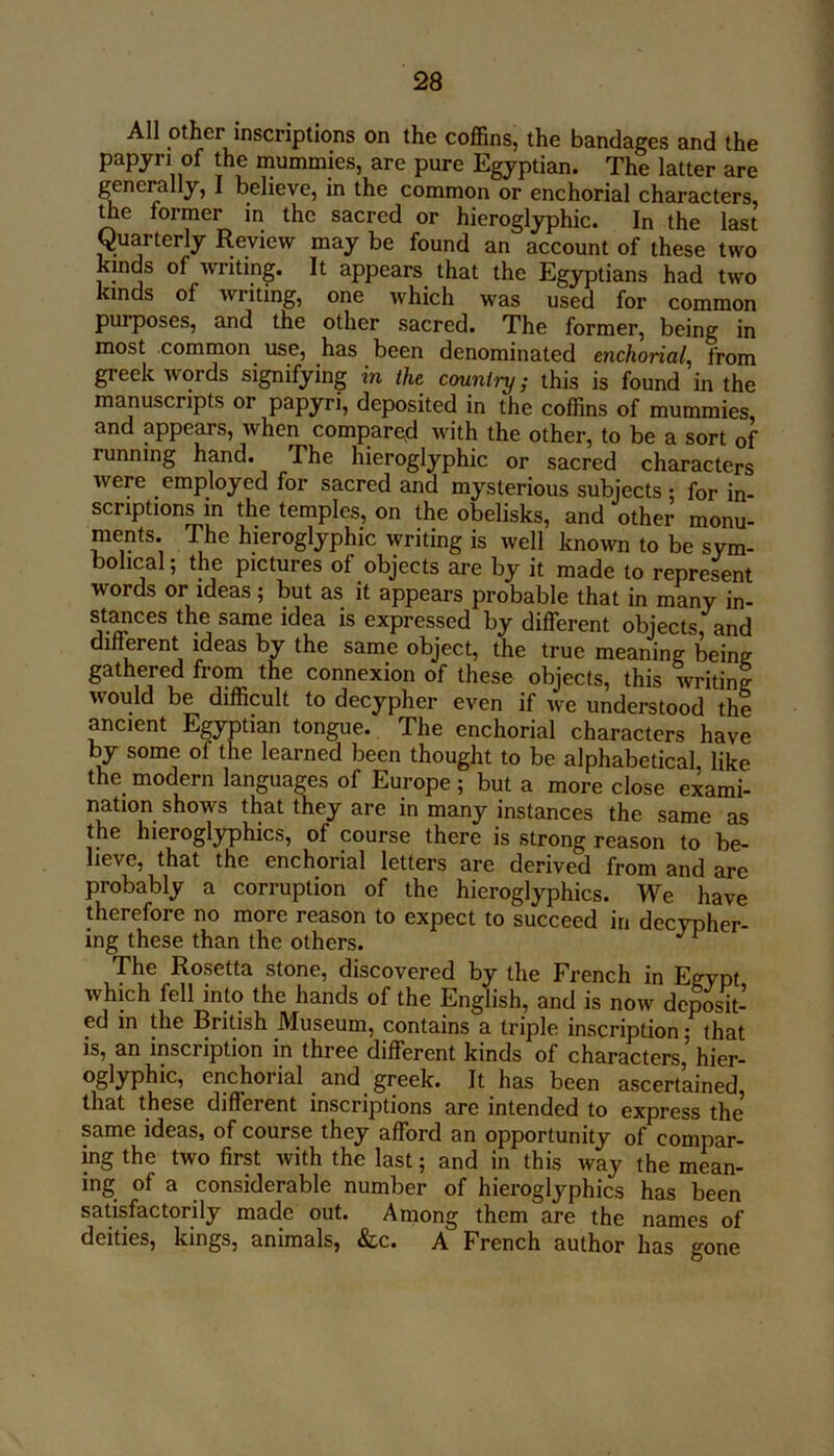 All other inscriptions on the coffins, the bandages and the papyri of the mummies, are pure Egyptian. The latter are generally, I believe, in the common or enchorial characters, me former in the sacred or hieroglyphic. In the last Quarterly Review may be found an account of these two kinds of writing. It appears that the Egyptians had two kinds of writing, one which was used for common purposes, and the other sacred. The former, being in most common use, has been denominated enchorial^ from greek words signifying in the cmmtry; this is found in the manuscripts or papyri, deposited in the coffins of mummies, and appears, when compare,d with the other, to be a sort of running hand. The hieroglyphic or sacred characters were employed for sacred and mysterious subjects ; for in- scriptions m the temples, on the obelisks, and other monu- ments. The hieroglyphic writing is well known to be sym- bolical; the pictures of objects are by it made to represent words or ideas; but as it appears probable that in many in- stances the same idea is expressed by different objects, and dinerent ideas by the same object, the true meaning being gathered from the connexion of these objects, this writing would be difficult to decypher even if we understood the ancient Egyptian tongue. The enchorial characters have by some of the learned been thought to be alphabetical, like the modern languages of Europe ; but a more close exami- nation shows that they are in many instances the same as the hieroglyphics, of course there is strong reason to be- lieve, that the enchorial letters are derived from and are probably a corruption of the hieroglyphics. We have therefore no more reason to expect to succeed in decypher- ing these than the others. ^ The Rosetta stone, discovered by the French in Egypt which fell into the hands of the English, and is now deposit- ed in the British Museum, contains a triple inscription; that is, an inscription in three different kinds of characters, hier- oglyphic, enchorial and greek. It has been ascert’ained, that these different inscriptions are intended to express the same ideas, of course they afford an opportunity of compar- ing the two first with the last; and in this way the min- ing of a considerable number of hieroglyphics has been satisfactorily made out. Among them are the names of deities, kings, animals, &c. A French author has gone