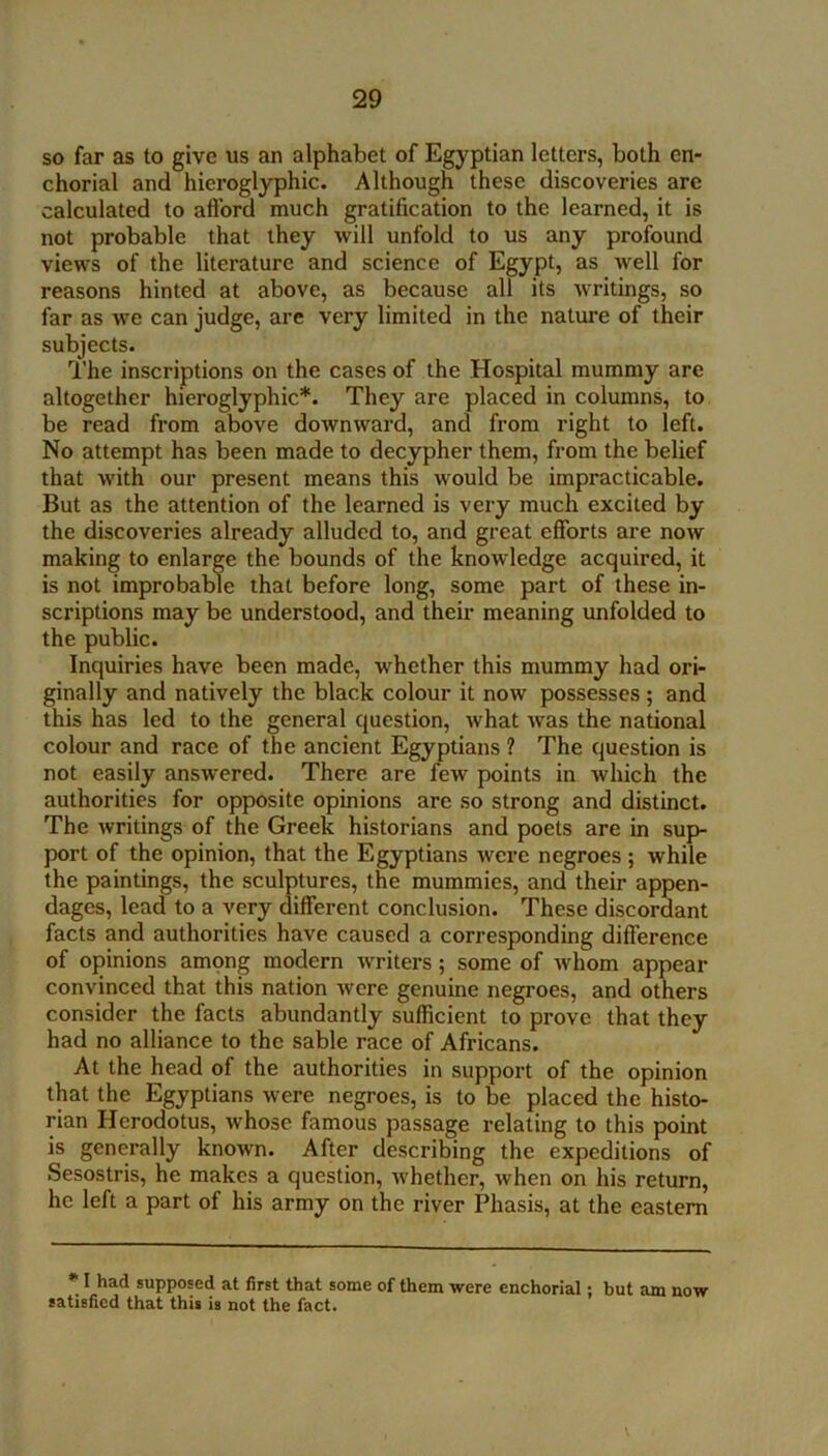 so far as to give us an alphabet of Egyptian letters, both en- chorial and hieroglyphic. Although these discoveries are calculated to aflbrd much gratification to the learned, it is not probable that they will unfold to us any profound views of the literature and science of Egypt, as well for reasons hinted at above, as because all its writings, so far as we can judge, are very limited in the nature of their subjects. The inscriptions on the cases of the Hospital mummy are altogether hieroglyphic*. They are placed in columns, to be read from above downward, and from right to left. No attempt has been made to decypher them, from the belief that with our present means this would be impracticable. But as the attention of the learned is very much excited by the discoveries already alluded to, and great efforts are now making to enlarge the bounds of the knowledge acquired, it is not improbable that before long, some part of these in- scriptions may be understood, and their meaning unfolded to the public. Inquiries have been made, whether this mummy had ori- ginally and natively the black colour it now possesses; and this has led to the general question, what was the national colour and race of the ancient Egyptians ? The question is not easily answered. There are few points in ■which the authorities for opposite opinions are so strong and distinct. The writings of the Greek historians and poets are in sup- port of the opinion, that the Egyptians were negroes; while the paintings, the sculptures, the mummies, and their appen- dages, lead to a very different conclusion. These discordant facts and authorities have caused a corresponding difference of opinions among modern writers; some of whom appear convinced that this nation were genuine negroes, and others consider the facts abundantly sufficient to prove that they had no alliance to the sable race of Africans. At the head of the authorities in support of the opinion that the Egyptians were negroes, is to be placed the histo- rian Herodotus, whose famous passage relating to this point is generally known. After describing the expeditions of Sesostris, he makes a question, whether, when on his return, he left a part of his army on the river Phasis, at the eastern * I had supposed at first that some of them were enchorial; but am now satisfied that this is not the fact.