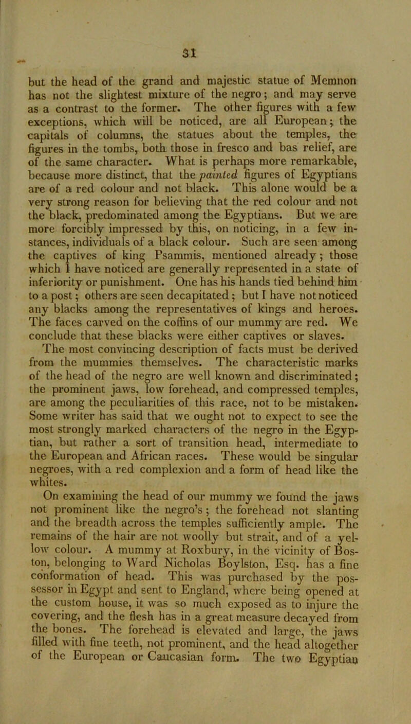 but the head of the grand and majestic statue of Memnon has not the slightest mixture of the negro; and may serve as a contrast to the former. The other fibres with a few exceptions, which will be noticed, are all European; the capitals of columns, the statues about the temples, the figures in the tombs, both those in fresco and bas relief, are of the same character. What is perhaps more remarkable, because more distinct, that the painted figures of Egyptians are of a red colour and not black. This alone would be a very strong reason for believing that the red colour and not the black, predominated among the Egyptians. But we are more forcibly impressed by this, on noticing, in a few in- stances, individuals of a black colour. Such are seen among the captives of king Psammis, mentioned already; those which I have noticed are generally represented in a state of inferiority or punishment. One has his hands tied behind him to a post; others are seen decapitated; but I have not noticed any blacks among the representatives of kings and heroes. The faces carved on the coffins of our mummy are red. We conclude that these blacks were either captives or slaves. The most convincing description of facts must be derived from the mummies themselves. The characteristic marks of the head of the negro arc well known and discriminated; the prominent jaws. Tow forehead, and compressed temples, are among the peculiai’ities of this race, not to be mistaken. Some writer has said that we ought not to expect to see the most strongly marked characters of the negro in the Egyp- tian, but rather a sort of transition head, intermediate to the European and African races. These would be singular negroes, with a red complexion and a form of head like the whites. On examining the head of our mummy we found the jaws not prominent like the negro’s; the forehead not slanting and the breadth across the temples sufficiently ample. The remains of the hair are not woolly but strait, and of a yel- low colour. A mummy at Roxbury, in the vicinity of Bos- ton, belonging to Ward Nicholas Boylstxan, Esq. has a fine conformation of head. This was purckased by the pos- sessor in Egypt and sent to England, where being opened at the custom house, it was so much exposed as to injure the covering, and the flesh has in a great measure decayed from the bones. The forehead is elevated and large, the jaws filled with fine teeth, not prominent, and the head altogether of the European or Caucasian form. The two Egyptiao