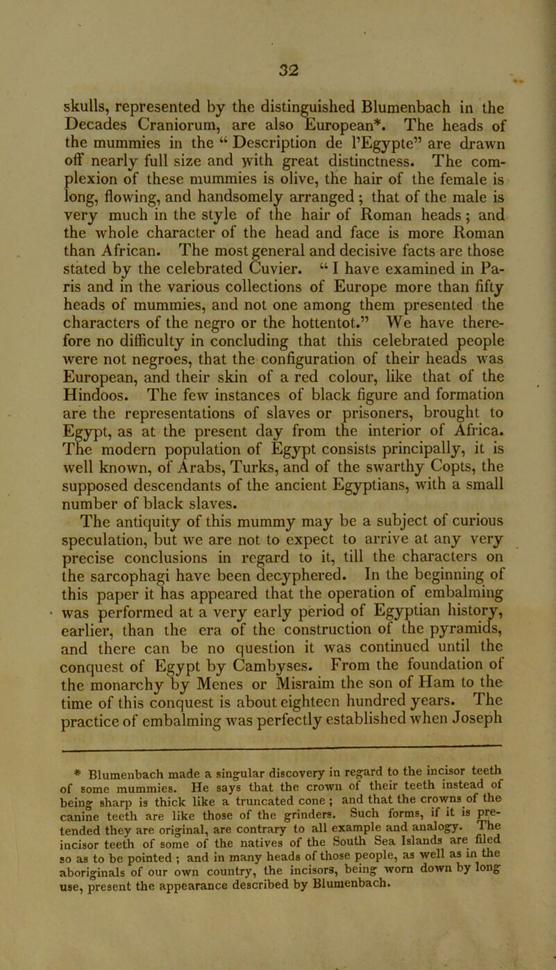 skulls, represented by the distin^ished Blumenbach in the Decades Craniorum, are also European*. The heads of the mummies in the “ Description de I’Egypte” are drawn off nearly full size and jvith great distinctness. The com- plexion of these mummies is olive, the hair of the female is long, flowing, and handsomely arranged ; that of the male is very much in the style of the hair of Roman heads; and the whole character of the head and face is more Roman than African. The most general and decisive facts are those stated by the celebrated Cuvier. “ I have examined in Pa- ris and in the various collections of Europe more than fifty heads of mummies, and not one among them presented the characters of the negro or the hottentot.” We have there- fore no difficulty in concluding that this celebrated people Avere not negroes, that the configuration of their heads was European, and their skin of a red colour, like that of the Hindoos. The few instances of black figure and formation are the representations of slaves or prisoners, brought to Egypt, as at the present day from the interior of Africa. The modern population of Egypt consists principally, it is well known, of Arabs, Turks, and of the swarthy Copts, the supposed descendants of the ancient Egyptians, Avith a small number of black slaves. The antiquity of this mummy may be a subject of curious speculation, but Ave are not to expect to arrive at any very precise conclusions in regard to it, till the characters on the sarcophagi have been decyphered. In the beginning of this paper it has appeared that the operation of embalming • was performed at a very early period of Egyptian history, earlier, than the era of the construction of the pyramicfs, and there can be no question it Avas continued until the conquest of Egypt by Cambyses. From the foundation of the monarchy by Menes or Misraim the son of Ham to the time of this conquest is about eighteen hundred years. The practice of embalming Avas perfectly established when Joseph * Blumenbach made a singular discovery in regard to the incisor teeth of some mummies. He says that the crown of their teeth instead of being shaq^ is thick like a truncated cone ; and that the crowns of the canine teeth are like those of the grinders. Such forms, if it is pre- tended they are original, are contrary to all example and analogy. The incisor teeth of some of the natives of the South Sea Islands are nl^d so as to be pointed ; and in many heads of those people, as well as in the aboriginals of our own country, the incisors, being worn down by long use, present the appearance described by Blumenbach.