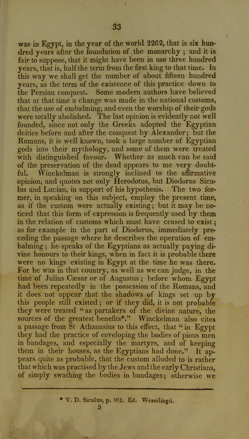 was in Egypt, in the year of the world 2262, that is six hun- dred years after the foundation of the monarchy ; and it is fair to suppose, that it might have been in use three hundred years, that is, half the term from the first king to that time. In this way we shall get the number of about fifteen hundred years, as the term of the existence of this practice down to the Persian conquest. Some modem authors have believed that at that time a change was made in the national customs, that the use of embalming, and even the worship of their gods were totally abolished. The last opinion is evidently not well founded, since not only the Greeks adopted the Egyptian deities before and after the conquest by Alexander; but the Romans, it is well known, took a large number of Egyptian gods into their mythology, and some of them were treated with distinguished favour. Whether as much can be said of the preservation of the dead appears to me very doubt- ful. Winckelman is strongly inclined to the affirmative opinion, and quotes not only Herodotus, but Diodorus Sicu- lus and Lucian, in support of his hypothesis. The two for- mer, in speaking on this subject, employ the present time, as if the custom were actually existing; but it may be no- ticed that this form of expression is frequently used by them in the relation of customs which must have ceased to exist; as for example in the part of Diodorus, immediately pre- ceding the passage where he describes the operation of em- balming; he-speaks of the Egyptians as actually paying di- vine honours to their kings, A^en in fact it is probable there were no kings existing in Egypt at the time he was there. For he was in that country, as well as Ave can judge, in the time of Julius Caesar or of Augustus; before whom Egypt had been repeatedly in the possession of the Romans, and it does not appear that the shadows of kings set up by this people still existed; or if they did, it is not probable they were treated “ as partakers of the divine nature, the sources of the greatest benefits*.” Winckelman also cites a passage from St Athanasius to this effect, that “ in Egypt they had the practice of enveloping the bodies of pious men in bandages, and especially the mao-tyrs, and of keeping them in their houses, as the Egyptians had done.” It ap- pears quite as probable, that the custom alluded to is rather that which was practised by the Jews and the early Christians, of simply swathing the bodies in bandages; otherwise Ave • V. D. Siculus, p. 101. Ed. Wesselingii.