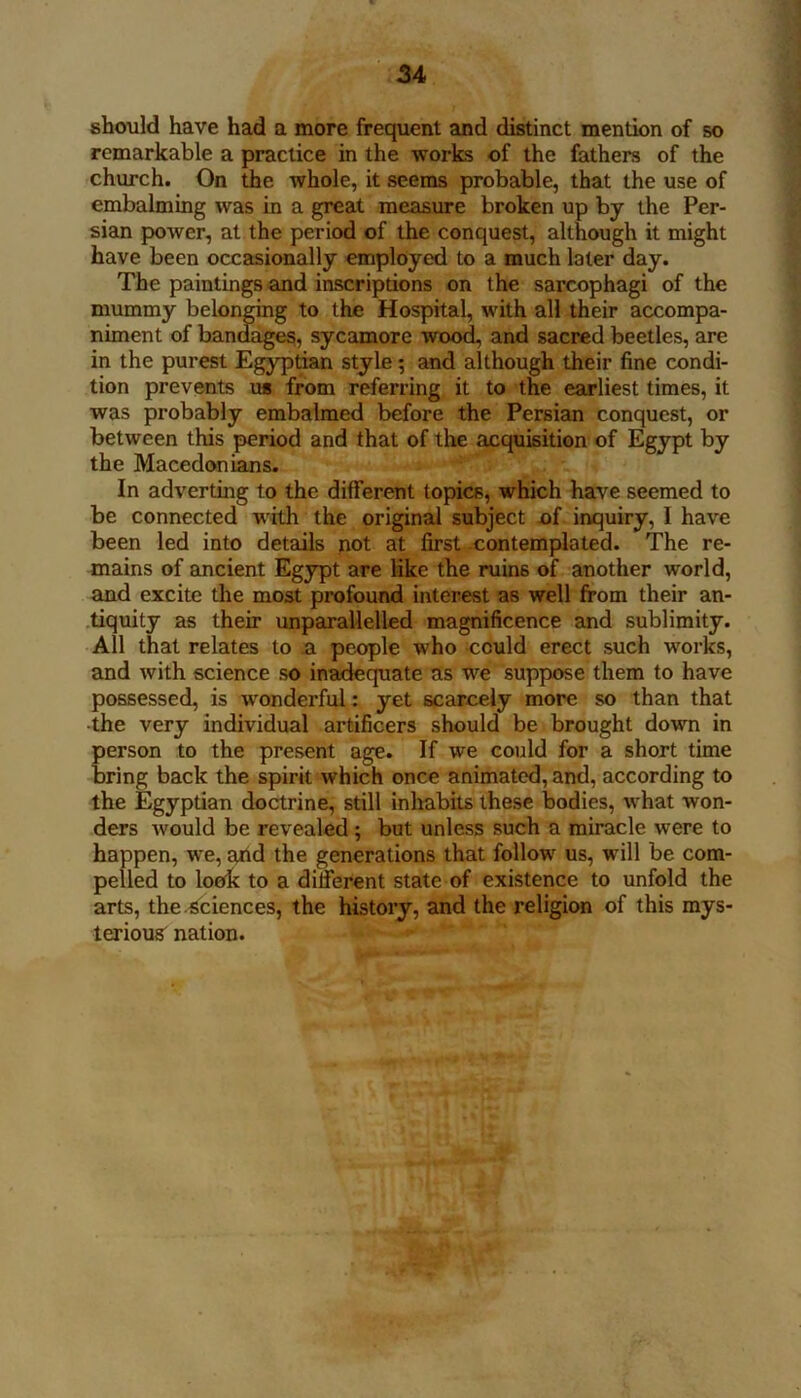 should have had a more frequent and distinct mention of so remarkable a practice in the works of the fathers of the church. On the whole, it seems probable, that the use of embalming was in a great measure broken up by the Per- sian power, at the period of the conquest, although it might have been occasionally employed to a much later day. The paintings and inscriptions on the sarcophagi of the mummy belonging to the Hospital, with all their accompa- niment of bandage?, sycamore wood, and sacred beetles, are in the purest Egyptian style; and although their fine condi- tion prevents us from referring it to the earliest times, it was probably embalmed before the Persian conquest, or between this period and that of tlie acquisition of Egypt by the Macedonians. In adverting to the different topics, which have seemed to be connected with the original subject of inquiry, I have been led into details not at first .contemplated. The re- mains of ancient Egypt are like the ruins of another world, and excite the most profound interest as well from their an- .tiquity as their unparallelled munificence and sublimity. All that relates to a people who could erect such works, and with science so inadequate as we suppose them to have possessed, is wonderful: yet scarcely more so than that ■the very individual artificers should be brought down in person to the present age. If we could for a short time bring back the spirit which once animated, and, according to the Egyptian doctrine, still inhabits these bodies, what won- ders would be revealed; but unless such a miracle were to happen, we, and the generations that follow us, will be com- pelled to loe^c to a different state of existence to unfold the arts, the-Sciences, the history, and the religion of this mys- terious^ nation.