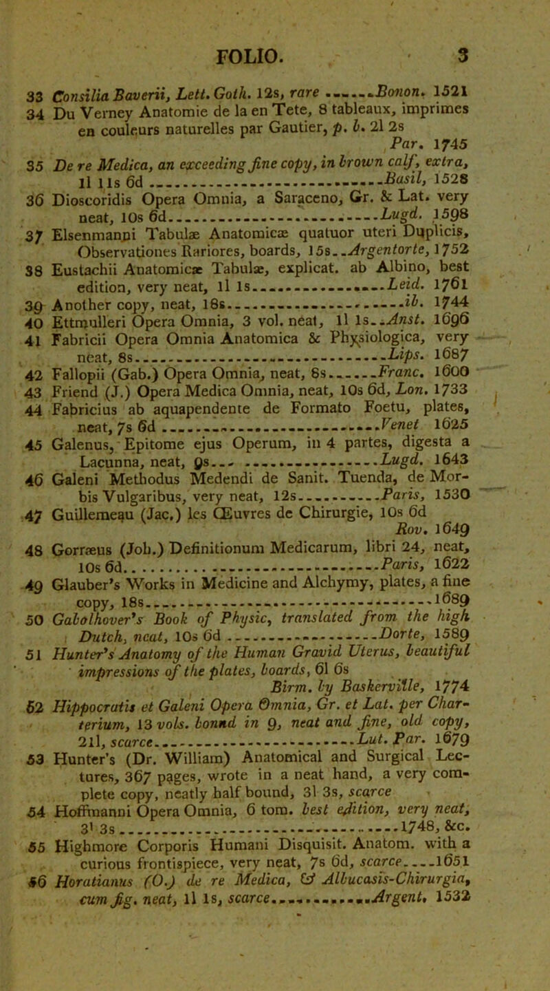 33 Consilia Baverii, Lelt.Golh. 12s, rare Bo7ion. 1521 34 Du Verney Anatomic de la en Tete, 8 tableaux, imprimes en coulfiurs naturelles par Gautier, p. 2l 2s Par. 1745 35 De re Medica, an exceeding fine copy, in hrotvn calf, extra, ll Us 6d Basil, 1528 36 Dioscoridis Opera Omuia, a Saraccno, Gr, & Lat. very neat, 10s 6d .... —...... Lvgd. ,1598 37 Elsenman,pi Tabulae Anatomicae quatuor uteri Dqplicis, Observatioucs Rariores, boards, \5%..Argentorte, 1752 38 Eustachii Anatomicae Tabulae, explicat. ab Albino, best edition, very neat, ll ls....-.......«--.iej<^. 1761 39 Another copy, neat, I8s ‘ih. 1744 40 Ettnjulleri Opera Omnia, 3 vol. neat, ll Is.^.Anst. 169^ 41 Fabricii Opera Omnia Anatomica & Physiologica, very neat, 8s Lips. 1687 42 Fallopii (Gab.) Opera Omnia, neat, 8s — ...Franc, 1600 43 Friend ,(J.) Opera Medica Omnia, neat, 10s 6d, Lon. 1733 44 Fabricius ab aquapendente de Formato Foetu, plates, neat, 7s 6d lb'25 45 Galenus, Epitome ejus Operum, in 4 partes, digesta a Lacunna, neat, 9s— ..... Lugd. 1643 46 Galeni Mediodus Medendi de Sanit. Tuenda, de Mor- bis Vulgaribus, very neat, 12s —....—Paris, 1530 47 Guillemeau (Jac.) les CEuvres de Chirurgie, 10s 6d Rov, 1649 48 Gorrseus (Job.) Definitionum Medicarum, libri 24, neat, 10s 6d Paris, 1622 49 Glauber’s Works in Medicine and Alchymy, plates, a fine copy, 18s -...-.--..-.1689 50 Gabolhover's Book of Physic, translated from the high Dutch, neat, 10s 6d Dorle, 1589 51 Hunter's Anatomy of the Human Gravid Uterus, beautiful impressions of the plates, boards, 61 6s Birm. by Baskervitle, 1774 62 Hippocratis et Galeni Opera Qmnia, Gr. et Lat. per Char- terium, 13 vols. bound in 9, neat and fine, old copy, 21I, scarce.......Lut. Par. 1679 53 Hunter’s (Dr. William) Anatomical and Surgical Lec- tures, 367 p?ges, wrote in a neat hand, a very com- plete copy, neatly half bound, 3l 3s, scarce 54 HotFraanni Opera Omnia, 6 tom. best edition, very neat, 3’3s - ..1748, &c, 55 Highmore Corporis Humani Disquisit. Anatom, with a curious frontispiece, very neat, fs 6d, scarce 1651 46 Horatianus (0.) de re Medica, Ctf Albucasis-Chirurgia, cum fig. neat, ll Is, scarce...mm Argent, 1532